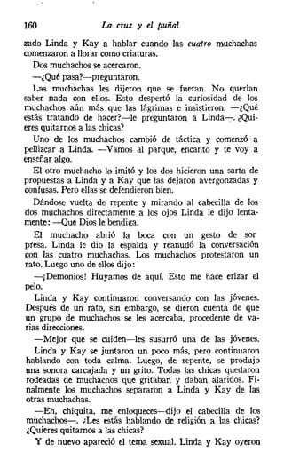 160                t» cruz :Y el puñal
zado Linda y Kay a hablar cuando las cuatro muchachas
comenzaron a llorar como criaturas.
   Dos muchachosse acercaron.
   -¿Qué pasa?-preguntaron.
   Las muchachas les dijeron que se fueran. No querían
saber nada con ellos. Esto despertó la curiosidad de los
muchachos aún más que las lágrimas e insistieron. -¿Qué
estás tratando de hacer?-le preguntaron a Linda-:-. ¿Qui-
eres quitarnos a las chicas?
   Uno de los muchachos cambió de táctica y comenzó a
pellizcar a Linda. -Vamos al parque, encanto y te voy a
enseñar algo.
   El otro muchacho lo imitó y los dos hicieron una sarta de
propuestas a Linda y a Kay que las dejaron avergonzadas y
confusas. Pero ellas se defendieron bien.
   Dándose vuelta de repente y mirando al cabecilla de los
dos muchachos directamente a los ojos Linda le dijo lenta-
mente: -Que Dios le bendiga.
   El muchacho abrió la boca con un gesto de sor
presa. Linda le dio la espalda y reanudó la conversación
con las cuatro muchachas. Los muchachos protestaron un
rato. Luego uno de ellosdijo:
   -jDemonios! Huyamos de aquí. Esto me hace erizar el
pelo.
   Linda y Kay continuaron conversando con las jóvenes.
Después de un rato, sin embargo, se dieron cuenta de que
un grupo de muchachos se les acercaba, procedente de va-
rias direcciones.
   -Mejor que se cuiden-les susurró una de las jóvenes.
   Linda y Kay se juntaron un poco más, pero continuaron
hablando con toda calma. Luego, de repente, se produjo
una sonora carcajada y un grito. Todas las chicas quedaron
 rodeadas de muchachos que gritaban y daban alaridos. Fi-
nalmente los muchachos separaron a Linda y Kay de las
otras muchachas.
   -Eh, chiquita, me enloqueces-s-dijo el cabecilla de los
 muchachos-o ¿Les estás hablando de religión a 'las chicas?
¿Quieres quitarnos a las chicas?
    y de nuevo apareció el tema sexual. Linda y Kay oyeron
 
