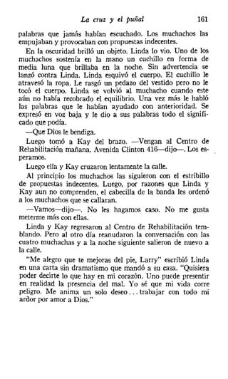 La cruz y el puñal                    161
palabras que jamás habían escuchado. Los muchachos las
empujaban y provocaban con propuestas indecentes.
   En la oscuridad brilló un objeto. Linda lo vio. Uno de los
muchachos sostenía en la mano un cuchillo en forma de
media luna que brillaba en la noche. Sin advertencia se
lanzó contra Linda. Linda esquivó el cuerpo. El cuchillo le
atravesó la ropa. Le rasgó un pedazo del vestido pero no le
tocó el cuerpo. Linda se volvió al muchacho cuando este
aún no había recobrado el equilibrio. Una vez más le habló
las palabras que le habían ayudado con anterioridad. Se
expresó en voz baja y le dio a sus palabras todo el signifi-
cado que podía.
   -Que Dios le bendiga.
   Luego tomó a Kay del brazo. -Vengan al Centro de
Rehabilitación mañana. Avenida Clinton 416-dij<r-. Los es-
perarnos.
   Luego ella y Kay cruzaron lentamente la calle.
   Al principio los muchachos las siguieron con el estribillo
de propuestas indecentes. Luego, por razones que Linda y
Kay aun no comprenden, el cabecilla de la banda les ordenó
a los muchachos que se callaran.
   -Vamos-dij<r-. No les hagamos caso. No me gusta
meterme más con ellas.
   Linda y Kay regresaron al Centro de Rehabilitación tem-
blando. Pero al otro día reanudaron la conversación con las
cuatro muchachas y a la noche siguiente salieron de nuevo a
la calle.
   "Me alegro que te mejoras del pie, Larry" escribió Linda
 en una carta sin dramatismo que mandó a su casa. "Quisiera
poder decirte lo que hay en mi corazón. Uno puede presentir
 en realidad la presencia del mal. Yo sé que mi vida corre
peligro. Me anima un solo deseo ... trabajar con todo mi
 ardor por amor a Dios."
 