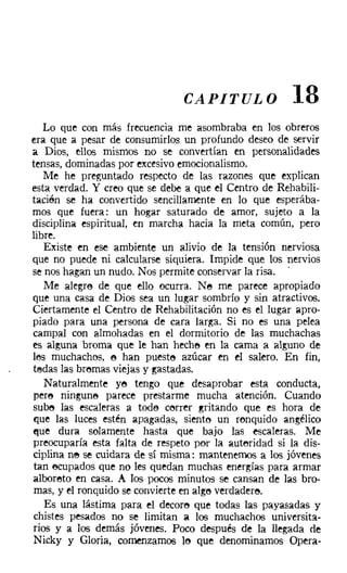 CAPITULO               18
    Lo que con más frecuencia me asombraba en los obreros
era que a pesar de consumirlos un profundo deseo de servir
a Dios, ellos mismos no se convertían en personalidades
tensas, dominadas por excesivo emocionalismo.
    Me he preguntado respecto de las razones que explican
esta verdad. Y creo que se debe a que el Centro de Rehabili-
tacién se ha convertido sencillamente en lo que esperába-
mos que fuera: un hogar saturado de amor, sujeto a la
disciplina espiritual, en marcha hacia la meta común, pero
libre.
    Existe en ese ambiente un alivio de la tensión nerviosa
que no puede ni calcularse siquiera. Impide que los nervios
se nos hagan un nudo. Nos permite conservar la risa. .
    Me alegre de que ello ocurra. Ne me parece apropiado
que una casa de Dios sea un lugar sombrío y sin atractivos.
Ciertamente el Centro de Rehabilitación no es el lugar apro-
piado para una persona de cara larga. Si no es una pelea
campal con almohadas en el dormitorio de las muchachas
es alguna broma que le han heche en la cama a alguno de
les muchachos, e han pueste azúcar en el salero. En fin,
tedas las brernas viejas y gastadas.
    Naturalmente ye tengo que desaprobar esta conducta,
 pere ninguna parece prestarme mucha atención. Cuando
sube las escaleras a toda correr gritando que es hora de
que las luces estén apagadas, siento un ronquido angélico
t'lue dura solamente hasta que bajo las escaleras. Me
preocuparía esta falta de respeto por la autoridad si la dis-
ciplina ne se cuidara de sí misma: mantenemos a los jóvenes
 tan ocupados que no les quedan muchas energías para armar
alboreto en casa. A los pocos minutos se cansan de las bro-
 mas, y el ronquido se convierte en alge verdadere,
    Es una lástima para el decore que todas las payasadas y
chistes pesados no se limitan a los muchachos universita-
rios y a los demás jóvenes. Poco después de la llegada de
 Nicky y Gloria, comenzamos le que denominamos Opera-
 