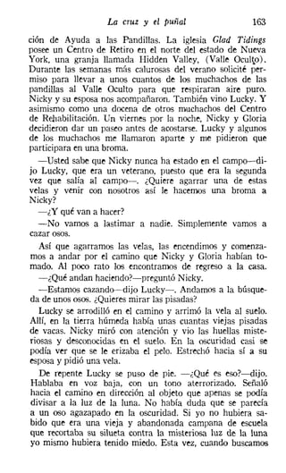 La cruz y el puñal                  163
cion de Ayuda a las Pandillas. La iglesia Ciad Tidings
posee un Centro de Retiro en el norte del estado de Nueva
York, una granja llamada Hidden Valley, (Valle Oculto).
Durante las semanas más calurosas del verano solicité per-
miso para llevar a unos cuantos de los muchachos de las
pandillas al Valle Oculto para que respiraran aire puro.
Nicky y su esposa nos acompañaron. También vino Lucky. Y
asimismo como una docena de otros muchachos del Centro
de Rehabilitación. Un viernes por la noche, Nicky y Gloria
decidieron dar un paseo antes de acostarse. Lucky y algunos
de los muchachos me llamaron aparte y me pidieron que
participara en una broma.
   -Usted sabe que Nicky nunca ha estado en el campo--di-
jo Lucky, que era un veterano, puesto que era la segunda
vez que salía al campo-o ¿Quiere agarrar una de estas
velas y venir con nosotros así le hacemos una broma a
Nicky?
   -¿Y qué van a hacer?
   -No vamos a lastimar a nadie. Simplemente vamos a
cazar osos.
   Así que agarramos las velas, las encendimos y comenza-
mos a andar por el camino que Nicky y Gloria habían to-
mado. Al poco rato los encontramos de regreso a la casa.
   -¿Qué andan haciendo?-preguntó Nicky.
   -Estamos cazando-dijo Lucky-. Andamos a la búsque-
da de unos osos. ¿Quieres mirar las pisadas?
   Lucky se arrodilló en el camino y arrimó la vela al suelo.
Allí, en la tierra húmeda había unas cuantas viejas pisadas
de vacas. Nicky miró con atención y vio las huellas miste-
riosas y desconocidas m el suelo. En la oscuridad casi se
podía ver que se le erizaba el pelo. Estrechó hacia sí a su
esposa y pidió una vela.
   De repente Lucky se puso de pie. -¿Qué es eso?-dijo.
 Hablaba en voz baja, con un tono aterrorizado. Señaló
 hacia el camino en dirección al objeto que apenas se podía
 divisar a la luz de la luna. No había duda que se parecía
a un oso agazapado en la oscuridad. Si yo no hubiera sa-
bido que era una vieja y abandonada campana de escuela
que recortaba su silueta contra la misteriosa luz de la luna
 yo mismo hubiera tenido miedo. Esta vez, cuando buscamos
 