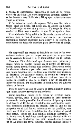 164                 La cruz y el puñal
a Nicky, lo encontramos agazapado al lado de su esposa
detrás de un árbol. Los otros muchachos tomaron piedras y
se las tiraron al oso, diciéndole a Nicky que no fuera cobarde
y que los ayudara.
   y fue entonces cuando de repente Nicky nos hizo reir a
todos. Salió de detrás del árbol con la esposa en brazos.
-jVaya!-dijo en voz alta y clara-o Yo tengo fe. Vaya
confiar en Dios. Voy a confiar en que él me ayude a huir.
   y así diciendo Nicky salió a la disparada con su señora a
cuestas hacia la casa dejándonos muertos de risa. Cuando
regresamos hicimos chocolate para Nicky y su esposa. Se
necesitaron seis tazas de chocolate para devolverles el coraje.


   Me sorprendió ese verano el descubrir cuántas de las con-
cesiones mutuas, que en proporción generosa se practican
en la Avenida Clinton 416, se manifestaban en la cocina.
   Creo que Dios determinó que durante esos primeros y
largos meses de nuestro trabajo en el Centro de Rehabili-
tación nunca encontráramos una cocinera. Ensayamos todos
los sistemas habidos y por haber para alimentarnos, pero el
que nunca funcionó fue el de tener una cocinera que usurpara
la despensa. De cualquier manera la cocina es siempre el
corazón de la casa. Y una verdadera cocinera tiene cierta
forma de echarlo a uno de la cocina a fin de realizar su
labor con eficacia. De esta manera lo echan a uno del corazón
mismo de la casa.
   Pero no ocurre así con el Centro de Rehabilitación puesto
que nunca pudimos encontrar una cocinera.
   Como resultado, existía en la cocina un revoltijo mara-
villoso, caótico, feliz. Y para entenderlo se debe entender
primero de dónde procedían los alimentos. A igual que todo
lo demás en el Centro de Rehabilitación, conseguimos nues-
tros alimentos pidiéndolos en oración. Este es uno de los
proyectos en el cual los ex miembros de las pandillas, que
viven en el Centro de Rehabilitación, desempeñan el papel
más activo. Todos los días oramos pidiendo alimentos, y
la forma como lo recibimos constituye una demostración ví-
vida para los muchachos que están aprendiendo lecciones
de fe. La gente nos envía jamones, papitas saladas, frutas y
 