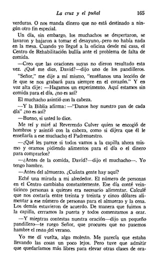 La cruz y el puñal                   165
verduras. O nos manda dinero que no está destinado a nin-
gún otro fin especial.
   Un día, sin embargo, los muchachos se despertaron, se
lavaron y bajaron a tomar el desayuno.vpero no había nada
en la mesa. Cuando yo llegué a la oficina desde mi casa, el
Centro de Rehabilitación bullía ante el problema de falta de
comida.
   -Creo que las oraciones suyas no dieron resultado esta
vez. ¿Qué me dice, David?-dijo uno de los pandilleros.
   "Señor," me dije a mí mismo, "enséñanos una lección de
fe que se nos grabará para siempre en el corazón." Y en
voz alta dije: -Hagamos un experimento. Aquí estamos sin
comida para el día, ¿no es así?
   El muchacho asintió con la cabeza.
   - y la Biblia afirma: -"Danos hoy nuestro pan de cada
día" ¿no es así?
   -Bueno, si usted lo dice.
    Me reí y miré al Reverendo Culver quien se encogió de
hombros y asintió con la cabeza, como si dijera que él le
enseñaría a ese muchacho el Padrenuestro.
   -¿Qué les parece si todos vamos a la capilla ahora mis-
mo y oramos pidiendo alimentos para el día o el dinero
para comprarlos?
    -¿Antes de la comida, David?-dijo el muchacho--. Yo
tengo hambre.
    -Antes del almuerzo. ¿Cuánta gente hay aquí?
    Eché una mirada a mi alrededor. El número de personas
 en el Centro cambiaba constantemente. Ese día conté vein-
ticinco personas a quienes era necesario alimentar. Calculé
 que nos costaría entre treinta y treinta y cinco dólares ali-
mentar a ese número de personas para el almuerzo y la cena.
Los demás estuvieron de acuerdo. De manera que fuimos a
la capilla, cerramos la puerta y todos comenzamos a orar.
    - y mieptras contestas nuestra oración-dijo un pequeño
pandillero--te ruego Señor, que procures que no pasemos
 hambre el resto.del verano.
    Yo me dí vuelta, algo molesto. Me parecía que estaba
 llevando las cosas un poco lejos. Pero tuve que admitir
 que quedaríamos más libres para elevar otras clases de ora-
 