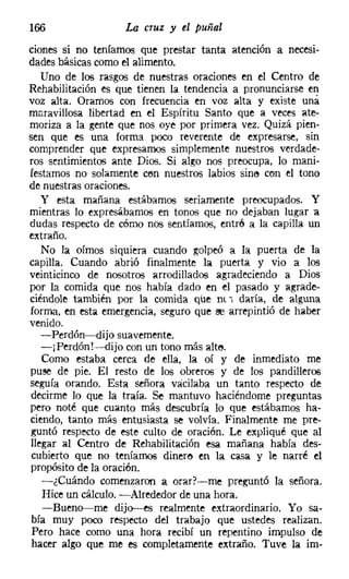 166                La cruz y el puñal
ciones si no teníamos que prestar tanta atención a necesi-
dades básicas como el alimento.
   Uno de los rasgos de nuestras oraciones en el Centro de
Rehabilitación es que tienen la tendencia a pronunciarse en
voz alta. Oramos con frecuencia en voz alta y existe una
maravillosa libertad en el Espíritu Santo que a veces ate-
moriza a la gente que nos oye por primera vez. Quizá pien-
sen que es una forma poco reverente de expresarse, sin
comprender que expresarnos simplemente nuestros verdade-
ros sentimientos ante Dios. Si algo nos preocupa, lo mani-
festamos no solamente cen nuestros labios sine cen el tono
de nuestras oraciones.
   y esta mañana estábamos seriamente preocupados. Y
mientras lo expresábamos en tonos que no dejaban lugar "a
dudas respecto de cérno nos sentíamos, entró a la capilla un
extraño.
   No la oímos siquiera cuando golpeó a la puerta de la
capilla. Cuando abrió finalmente la puerta y vio a los
veinticinco de nosotros arrodillados agradeciendo a Dios
por la comida que nos había dado en el pasado y agrade-
ciéndole también por la comida que lit"l daría, de alguna
forma, en esta emergencia, seguro que se arrepintió de haber
venido.
   -Perdón-dijo suavemente.
   -jPerdón!-dijo con un tono más alte,
   Como estaba cerca de ella, la oí y de inmediato me
puse de pie. El resto de los obreros y de los pandilleros
seguía orando. Esta señora vacilaba un tanto respecto de
 decirme lo que la traía. Se mantuvo haciéndome preguntas
pero noté que cuanto más descubría lo que estábamos ha-
ciendo, tanto más entusiasta se volvía. Finalmente me pre-
 guntó respecto de este culto de oración. Le expliqué que al
llegar al Centro de Rehabilitación esa mañana había des-
 cubierto que no teníamos dinero en la casa y le narré el
propósito de la oración,
   -¿Cuándo comenzaron a orar?-me preguntó la señora.
   Hice un cálculo. -Alrededor de una hora.
   -Bueno-me dijo-es realmente extraordinario. Yo sa-
 bía muy poco respecto del trabajo que ustedes realizan.
 Pero hace como una hora recibí un repentino impulso de
 hacer algo que me es completamente extraño. Tuve la im-
 