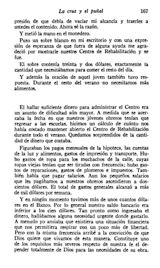 La cruz y el puñal                   167
presion de que debía de vaciar mi alcancía y traerles a
ustedes el contenido. Ahora sé la razón.
   y metió la mano en el monedero.
   Puso un sobre blanco en mi escritorio y con una expre-
sión de esperanza de que fuera de alguna ayuda me agra-
deció por mostrarle nuestre Centre de Rehabilitación y se
fue.
   El sobre contenía treinta y d08 dólares, exactamente la
cantidad que necesitábamos para comer el resto del día.
   y además la oración de aquel joven también tuvo res-
puesta. Durante el resto del verano -no necesitamos más
alimentos.


   El hallar suficiente dinero para administrar el Centro era
un asunto de dificultad aún mayor. A medida que se acer-
caba la fecha en que nuestros jóvenes obreros tenían que
regresar a las escuelas, hicimos un cálculo de cuánto nos
había costado mantener abierto el Centro de Rehabilitación
durante todo el verano. Quedamos sorprendidos de la canti-
dad de dinero que costaba.
   Figuraban los pagos mensuales de la hipoteca, las cuentas
de la luz y alimentos, gastos de impresión y transporte. Hu-
bo gastos de ropa para los muchachos de la calle, cuyas
ropas viejas tenían que ser tiradas con frecuencia; hubo gas-
tos de reparaciones, gastos de plomeros e impuestos. Tam-
bién había que pagar salarios. Aun 108 pequeños salarios
que les pagábamos a nuestros obreros ascendieron a dos-
cientos dólares. El total de gastos generales alcanzó a más
de mil dólares por semana.
   y en ningún momento tuvimos más de unos cuantos dóla-
res en el Banco. Por lo general nuestro saldo bancario era
inferior a los cien dólares. Tan pronto corno ingresaba el
dinero, hallábamos alguna necesidad urgente donde gastarlo.
A menudo yo ansiaba que existiera una situación financiera
que nos permitiera respirar con un poco más de libertad.
Pero con la misma frecuencia arribé a la convicción de que
Dios quiere que vivamos de esta manera. Constituye uno
de los requisitos más severos respecto de nuestra fe el de-
pender totalmente de Dios para las necesidades de su obra.
 