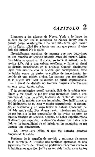 CAPITULO              2
   Llegamos a las afueras de Nueva York a lo largo de
la ruta 46 qué une la autopista de Nueva Jersey con el
puente Jorge Wáshington. Una vez más tenía que luchar
con la lógica. ¿Qué iba a hacer una vez que pasara al otro
lado del puente? No lo sabía.
   Necesitábamos gasolina, de manera que nos detuvimos
en una estación de servicio ubicada cerca del puente. Mien-
tras Miles se quedó en el coche, yo tomé el artículo de la
revista Lije, fui a una cabina telefónica y llamé al fiscal
de distrito mencionado en el artículo. Cuando finalmente
logré comunicarme con la oficina que correspondía, traté
de hablar como un pastor evangélico de importancia, in-
vestido de una misión divina. La persona que me atendió
en la oficina del fiscal de distrito no quedó impresionada.
  -El fiscal de distrito no tolerará ninguna interferencia
en este caso. Adiós, señor.
   y la comunicación quedó cortada. Salí de la cabina tele-
fónica y me quedé de pie por unos momentos junto a una
pirámide de latas de aceite, tratando de captar de nuevo el
sentido de la misión que me impulsaba. Nos hallábamos a
560 kilómetros de mi casa y estaba oscureciendo; el cansan-
cio, el desánimo, y un vago temor se habían apoderado de
mí. Me sentía solo. Por alguna razón, mientras me hallaba
de pie junto a la luz crepuscular de los avisos de neón de
aquella estación de servicio, después de haber experimentado
el desaire que esperaba, la dirección divina que había reci-
bido en la tranquilidad de mi iglesia en las montañas no me
parecía tan convincente.
   -Eh, David-s-era Miles el que me llamaba-e-estamos
bloqueandola salida.
   Partimos de la estación de servicio y entramos de nuevo
en la carretera. Al instante nos sentimos apresados en una
gigantesca marea de tráfico; no podríamos habemos vuelto si
lo hubiéramos querido. Jamás en mi vida había visto tantos
 