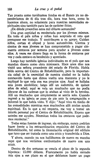 168                 La cruz y el puñal
Tan pronto como tuviéramos fondos en el Banco ya no de-
penderíamos de él día tras día, hora tras hora, como lo
hacemos ahora, no solamente para nuestras necesidades es-
pirituales sino también para las de carácter fisico,
   ¿De dónde procedían estos mil dólares semanales?
   Una gran cantidad es recolectada por los jóvenes mismos.
En todo el páís niños y niñas han aceptado el reto que
presupone ese trabajo. Y contribuyen a su apoyo. Cuidan
niños, cortan el césped y lavan automóviles. Cientos y
cientos de esos jóvenes se han comprometido a pagar cin-
cuenta centavos por semana para ayudar a jóvenes como
ellos. A veces ese dinero llega en la forma de centavos por
vez y cada centavo es bendecido y apreciado.
   Luego hay también iglesias individuales en el país que nos
mandan dinero como obra misionera. Hace unos días nos
visitó una señora procedente del estado de Florida. Había
leído acerca del Centro de Rehabilitación, pero la importan-
cia cabal de la necesidad de nuestra ciudad no la había
conmovido hasta que dimos vuelta una manzana y yo le
expliqué lo I que veía con sus propios ojos. Aquí se hallaba
una joven alcohólica; luego allí un sodomita, de quince
años de edad; aquí se veía un muchacho que no podía
librarse de las cadenas que lo ataban al vicio de la heroína.
Allí un muchacho que simplemente se sentía solo. Cuando
regresó a su iglesia se puso de pie ante la congregación e
informó lo que había visto. Y dijo: "Aquí vivo en medio de
las comodidades mientras esos muchachos allá ansían ayuda
espiritual. En lo que a mí respecta, me voy a tomar un
interés personal por el Centro de Rehabilitación. Espero que
ustedes me ayuden. Necesitan todos los centavos que pode-
 mos recolectar."
   Todas estas fuentes de ingreso, sin embargo, nunca podrían
hacer frente a los extraordinarios requisitos del Centro de
Rehabilitación, tal como la financiación original del edificio
 que tuvo que ser tratada como una crisis y transferida a Dios.
   y ahora, cuando ya nos hallábamos de nuevo en marcha
 supe que nos veríamos confrontados de nuevo con una
crisis.
    Dentro de dos semanas se vencía el plazo de la segunda
 hipoteca: 15.000 dólares. Francamente yo había cerrado
 mis ojos a ese plazo en el que debíamos hacer un pago
 