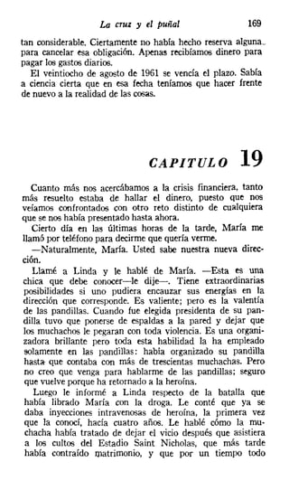 La cruz y el puñal                   169
tan considerable. Ciertamente no había hecho reserva alguna;
para cancelar esa obligación. Apenas recibíamos dinero para
pagar los gastos diarios.
   El veintiocho de agosto de 1961 se vencía el plazo. Sabía
a ciencia cierta que en esa fecha teníamos que hacer frente
de nuevo a la realidad de las cosas.




                               CAPITULO               19
   Cuanto más nos acercábamos a la crisis financiera, tanto
más resuelto estaba de hallar el dinero, puesto que nos
veíamos confrontados con otro reto distinto de cualquiera
que se nos había presentado hasta ahora.
   Cierto día en las últimas horas de la tarde, María me
llamó por teléfono para decirme que quería verme.
   -Naturalmente, María. Usted sabe nuestra nueva direc-
ción.
   Llamé a Linda y le hablé de María. -Esta es una
chica que debe conocer-le dije-. Tiene extraordinarias
posibilidades si uno pudiera encauzar sus energías en la
dirección que corresponde. Es valiente; pero es la valentía
de las pandillas. Cuando fue elegida presidenta de su pan-
dilla tuvo que ponerse de espaldas a la pared y dejar que
los muchachos le pegaran con toda violencia. Es una organi-
zadora brillante pero toda esta habilidad la ha empleado
solamente en las pandillas: había organizado su pandilla
hasta- que contaba con más de trescientas muchachas. Pero
no creo que venga para hablarme de las pandillas; seguro
que vuelve porque ha retornado a la heroína.
   Luego le informé a Linda respecto de la batalla que
había librado María con la droga. Le conté que ya se
 daba inyecciones intravenosas de heroína, la primera vez
que la conocí, hacía cuatro años. Le hablé cómo la mu-
 chacha había tratado de dejar el vicio después que asistiera
 a los cultos del Estadio Saint Nicholas, que más tarde
 había contraído matrimonio, y que por un tiempo todo
 