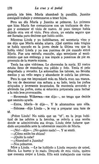 170                 La cruz y el puñal
parecía irle bien. María abandonó la pandilla. Juanito
consiguió trabajo y comenzaron a tener hijos.
   Pero un día María y Juanito se pelearon. Lo primero
que hizo María fue comunicarse con un traficante de dro-
gas y comenzar el vicio de nuevo. Al poco tiempo había
dejado otra vez el vicio. Pero ahora, yo estaba seguro que
me llamaba para decirme que había caído.
   Mientras Linda y yo hablábamos, mi secretaria vino y
me dijo que María estaba afuera. ¡Qué cambio más trágico
se había operado en la joven desde la última vez que la
había visto! Linda y yo nos pusimos de pie cuando entró
María. Fue una extraña reacción, algo semejante al senti-
miento que nos embarga y nos impele a ponernos de pie en
presencia de la muerte misma.
    Tenía los ojos vidriosos. Le chorreaba la nariz. El rostro
estaba lleno de manchas; era pálido y fofo. Tenía el pelo
desgreñado y revuelto. Le sobresalían los talones, no llevaba
medias y un vello negro y abundante le cubría las piernas.
   Pero lo que me impresionó más en María eran sus manos.
En vez de descansar Con soltura a su lado, tenía los puños
crispados y levemente levantados. Se mantenía cerrando y
abriendo los puños, como si estuviera preparada para luchar
a la más leve provocación.
   -Reverendo Wilkerson-c-me dijo-, no tengo que decirle
que necesito ayuda.
   -Entre, María-le dije-. Y le alcanzamos una silla.
   -Siéntese--dijo Linda-, le voy a preparar una taza de
té.
    ¡Pobre Linda! No sabía que un "té", en la jerga habi-
tual de los adictos a la heroína, se refería a una sesión
donde se administraba esa droga. Linda debe haberse que-
dado sorprendida ante la vehemente reacción de María.
   -¡No!-dijo-. ¡No quiero nada!-. Y se sentó.
   -¿Cómo están los chicos?
   -¿Quién lo sabe?
   -¿Abandonó a Juanito?
   -Nos peleamos.
   Mire a Linda. -Le he hablado a Linda respecto de usted,
María. Lo bueno y lo malo. Después de esta visita, quiero
que conozca mejor a Linda. Ella está trabajando con varias
 