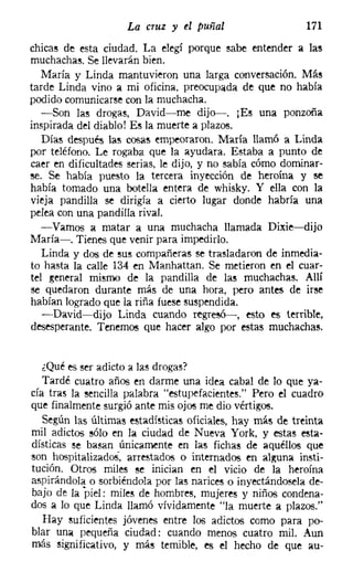 La cruz y el puñal                     171
chicas de esta ciudad. La elegí porque sabe entender a las
muchachas. Se llevarán bien.
   María y Linda mantuvieron una larga conversación. Más
tarde Linda vino a mi oficina, preocupada de que no había
podido comunicarse con la muchacha.
   -Son las drogas, David-me dijo-. [Es una ponzoña
inspirada del diablo! E~ la muerte a plazos.
   Días después las cosas empeoraron. María llamó a Linda
por teléfono. Le rogaba que la ayudara. Estaba a punto de
caer en dificultades serias, le dijo, y no sabía cómo dominar-
se. Se había puesto la tercera inyección de heroína y se
había tomado una botella entera de whisky. Y ella con la
vieja pandilla se dirigía a cierto lugar donde habría una
pelea con una pandilla rival.
   -Vamos a matar a una muchacha llamada Dixie-dijo
María-. Tienes que venir para impedirlo.
   Linda y dos de sus compañeras se trasladaron de inmedia-
to hasta la calle 134 en Manhattan, Se metieron en el cuar-
tel general mismo de la pandilla de las muchachas. Allí
se quedaron durante más de una hora, pero antes de irse
habían logrado que la riña fuese suspendida.
   -David-dijo Linda cuando regresó-c-, esto es terrible,
desesperante. Tenemos que hacer algo por estas muchachas,


   ¿Qué es ser adicto a las drogas?
  Tardé cuatro años en darme una idea cabal de lo que ya-
cía tras la sencilla palabra "estupefacientes." Pero el cuadro
que finalmente surgió ante mis ojos me dio vértigos.
   Según las últimas estadísticas oficiales, hay más de treinta
mil adictos sólo en la ciudad de Nueva York, y estas esta-
dísticas se basan únicamente en las fichas de aquéllos que
50n hospitalizados, arrestados o internados en alguna insti-
tución. Otros miles se inician en el vicio de la heroína
aspirándola o sorbiéndola por las narices o inyectándosela de-
bajo de la piel: miles de hombres, mujeres y niños condena-
dos a lo que Linda llamó vívidamente "la muerte a plazos."
   Hay suficientes jóvenes entre los adictos como para po-
blar una pequeña ciudad: cuando menos cuatro mil. Aun
más significativo, y más temible, es el hecho de que au-
 