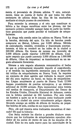 172                 La cruz y el puñal
menta el porcentaje de jóvenes adictos. Y esto, natural-
mente, tiene en cuenta el hecho de que todos los años
centenares de adictos dejan las filas de los muchachos
mediante el simple proceso de crecimiento.
   Para entender la amenaza y el reto que constituye el
hábito a las drogas narcóticas entre los jóvenes, me fue
necesario primero entender aunque fuese en parte las fantás-
ticas ganancias que puede percibir el traficante de estupe-
facientes.
   La droga más común entre los adictos en Nueva York es
la heroína, derivada del opio. Un kilo de heroína puede
comprarse en Beirut, Líbano, por 3.000 dólares. Metido
de contrabando, vendido, revendido y fraccionado constan-
temente, el kilo se venderá en las calles de la ciudad a
300.000 dólares. En épocas de escasez esa inversión de
3.000 dólares puede reportar 1.000.000 de dólares. Cual
quier negocio que puede convertir 3.000 dólares en 1.000.000
de dólares, (libre de impuestos) se transformará en un ne-
gocio altamente floreciente.
   Súmese a este negocio altamente remunerativo el hecho
de que es prácticamente imposible impedir el contrabando,
y se tendrán los ingredientes necesarios para el desarrollo
del tráfico de estupefacientes en Nueva York. Se requiere
un conjunto de doce agentes que trabajen la mayor parte
del día para registrar un barco, en busca de estupefacien-
tes. Llegan anualmente al puerto de Nueva York 12.500
buques procedentes de puertos extranjeros, y un número
adicional de 18.000 aviones. Para inspeccionar estos treinta
mil medios de transporte, el Departamento del Tesoro de
los Estados Unidos, Dirección Nacional de Aduanas, cuenta
 con la ínfima cantidad de 265 hombres. Por esta razón
un hombre a quien no se le conozca como traficante puede
entrar en la ciudad sin correr virtualmente peligro alguno,
llevando consigo un millón de dólares de heroína en peque-
ñas bolsitas de seda, cosidas en sus ropas interiores.
   Pero, ¿de qué manera estos traficantes encuentran el mer-
cado? He aquí la historia:
   Con fecha reciente los diarios a grandes titulares anun-
 ciaron que los traficantes de estupefacientes operaban alre-
 dedor de los patios de recreo de una de las escuelas de la
 ciudad. Esto no era nada nuevo para las autoridades de la
 