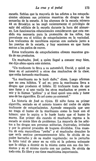 La cruz y el puñal                    173
escuela. Sabían que la mayoría de los adictos a los estupefa-
cientes obtienen sus primeras muestras de drogas en las
cercanías de la escuela. A los alumnos de la escuela número
44 en Brooklyn se les negó recientemente el privilegio de
salir del edificio de la escuela durante la hora del almuer-
zo. Los funcionarios educacionales consideraron que esta me-
dida era necesaria para la protección de los niños, tan
prevalente era el tráfico de estupefacientes en la vecindad.
Los traficantes de narcóticos esperan con audacia junto a
las puertas de la escuela, y hay ocasiones en que hasta
entran a los patios de recreo.
   Estos traficantes de estupefacientes ofrecen muestras gra-
tis de sus productos.
   Un muchacho, José, a quien llegué a conocer muy bien,
me dijo cómo opera este sistema.
   "Un traficante lo lleva a su automóvil, David, y quizá ya
tiene en el automóvil a otros dos muchachos de la clase,
que están fumando marihuana.
   "La marihuana no le hará daño," dicen. Luego afirman
que no crea hábitos. Y así es; pero la marihuana lleva a
drogas que producen el hábito.' El traficante trata de que
uno fume y si uno vacila los otros muchachos se ponen a
reir y lo llaman "gallina" y al final quizá uno. ceda y fume
uno de los cigarrillos. Es así como yo comencé."
   La historia de José es típica. El niño fuma su primer
cigarrillo, sentado en el asiento trasero del coche de algún
traficante de estupefacientes. Aprende enseguida que uno
no traga el humo de la marihuana como lo hace con el
tabaco; uno lo aspira o lo huele hasta que el humo lo
marea. Ese primer día cuando el muchacho regresa a la
escuela se siente libre de problemas. La mayoría de los adic-
tos a las drogas son personas solitarias, frustradas, irritadas
y por lo general proceden de hogares divididos. Una mues-
tra de esta maravillosa "yerba" y el muchacho descubre fa
que sería sentirse permanentemente feliz. Se olvida de su
padre borracho y de su madre vagabunda: no lo perturba
la falta total de amor en su vida ni la pobreza sofocante
que lo obliga a dormir en la misma cama con sus dos her-
manas y en el mismo cuarto con sus padres. Se olvida de
todo esto. Es libre y eso tiene muchísima importancia.
 