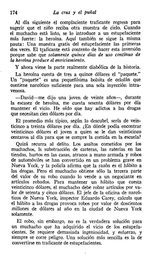 174                 La cruz y el puñal
   Al día siguiente el complaciente traficante regresa para
sugerir que el niño reciba otra muestra de cielo. Cuando
el muchacho está listo, se lo introduce a un estupefaciente
más fuerte: la heroína. Aquí también se sigue la misma
pauta: Una muestra gratis del estupefaciente las primeras
dos veces. El traficante está contento de hacer esta inversión
porque sabe que solamente quince días de uso continuo de
la heroína produce el enviciamiento.
   y ahora viene la parte realmente diabólica de la historia.
    La heroína cuesta de tres a quince dólares el "paquete."
Un "paquete" es una pequeñísima bolsita de celofán que
contiene narcótico suficiente para una sola inyección intra-
venosa.
    -David-me dijo una joven de veinte años-, durante
la escasez de heroína, me cuesta sesenta dólares por día
mantener el vicio. He oído que hay adictos a las drogas
que necesitan cien dólares por día.
    El promedio más típico, según lo descubrí, sería de vein-
ticinco a treinta dólares por día. ¿En dónde podía encontrar
veinticinco dólares el joven a quien se le dan veinticinco
centavos al día para que se compre la comida en la escuela?
    Quizá recurra al delito. Los asaltos cometidos por los
 muchachos, ls substracción de carteras, las raterías en las
 tiendas, hurtos en las casas, atracos a mano armada y robos
 de automóviles se han convertido en un problema grave en
 Nueva York, y la policía afirma que la razón es el hábito a
 las drogas. Pero el muchacho obtiene sólo la tercera parte
 del valor de su robo cuando lo vende a un negociante en
 artículos robados. Para mantener un hábito que cuesta
 veinticinco dólares, el muchacho debe robar artículos por va-
 lor de setenta y cinco dólares. El jefe de la oficina de narcó-
 ticos de Nueva York, inspector Eduardo Carey, calcula que
 el hábito a las drogas provoca robos por valor de doscientos
 millones de dólares al año en la ciudad de Nueva York
 solamente.
    El robo, sin embargo, no es la verdadera solución para
 un muchacho que ha adquirido el vicio de los estupefa-
 cientes. Se requiere demasiada ingeniosidad, y esfuerzo, y
 siempre se corre peligro. Una solución más sencilla es la de
  convertirse en traficante de estupefacientes.
 
