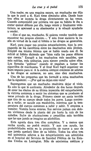 La cruz y el puñal                    175
   Una noche, en una esquina oscura, un muchacho me dijo
lo que le pasó a él. Karl tiene dieciocho años. Desde hace
tres años se inyecta la droga directamente en las venas.
Cuando comprendió por primera vez que su hábito le iba a
costar quince dólares por día, luego veinte y finalmente vein-
ticinco, se apersonó a su abastecedor y le ofreció ayudarlo
a vender.
   -Eso sí que no, muchacho. Si quieres vender tendrás que
encontrar tus propios clientes-o Y esta frase encierra la ra-
zón en virtud de la cual el hábito a las drogas se generaliza.
   Karl, para pagar sus propios estupefacientes, hizo la pro-
paganda de los narcóticos entre los muchachos más jóvenes.
Empleó esa misma técnica que se había usado con él. Se
refirió al hábito diciendo que "bien valía los pocos dólares
que cuesta." Escogió a los muchachos más sensibles, que
más sufrían, más solitarios, para ejercer presión sobre ellos.
Los llamaba "gallinas" cuando se negaban a fumar los
cigarrillos de marihuana. Y al final Karl logró organizar un
buen negocio para sí. A la cadena siempre creciente de adictos
a las drogas se sumaron, no uno, sino diez muchachos.
   Una de las preguntas que les formulé a estos muchachos
fue la siguiente: -¿Por qué no dejan este vicio?
   Supongamos que un muchacho resolviera dejar el vicio.
Es esto lo que le confronta. Alrededor de dos horas después
de cesar los efectos de su última inyección del estupefaciente,
la víctima comienza a sentir los síntomas que se producen al
 verse privado de la droga. Primero siente un ansia terrible
que tira de su cuerpo desde todos los poros. Luego comien-
za a sudar, se sacude con escalofríos, mientras que la temo
peratura del cuerpo comienza a subir y subir. Y empieza a
 vomitar. Vomita horas enteras. Sus nervios pulsan con dolo-
 res vivísimos desde la planta del pie hasta la raíz de los
 cabellos. Sufre de alucinaciones y pesadillas más terribles
 que las que jamás se imagina un alcohólico.
   Esta agonía dura tres días completos. Y a menos que
 reciba ayuda, no podrá resistir. Y aun con ayuda, las
probabilidades están en la proporción de nueve a uno de
que jamás quedará libre de su hábito. Todos los años tres
 mil quinientos adictos a los estupefacientes son admitidos
en el hospital del Servicio de Sanidad Pública de los Esta-
 dos Unidos en Lexington. Más de seiscientos médicos y
 