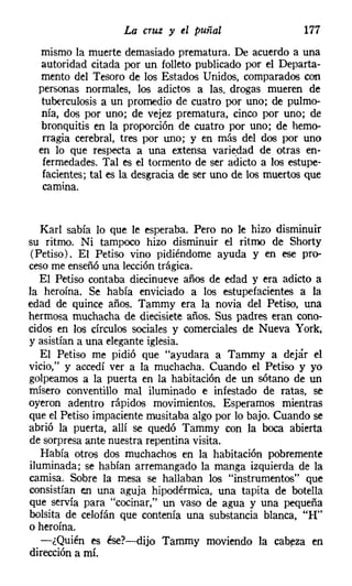 La cruz y tl puñal                    177
  mismo la muerte demasiado prematura. De acuerdo a una
  autoridad citada por un folleto publicado por el Departa-
  mento del Tesoro de los Estados Unidos, comparados con
  personas normales, los adictos a las. drogas mueren de
   tuberculosis a un promedio de cuatro por uno; de pulmo-
   nía, dos por uno; de vejez prematura, cinco por uno; de
   bronquitis en la proporción de cuatro por uno; de hemo-
   rragia cerebral, tres por uno; y en más del dos por uno
  en lo que respecta a una extensa variedad de otras en-
   fermedades. Tal es el tormento de ser adicto a los estupe-
   facientes; tal es la desgracia de ser uno de los muertos que
   camina.


   Karl sabía lo que le esperaba. Pero no le hizo disminuir
su ritmo. Ni tampoco hizo disminuir el ritmo de Shorty
(Petiso). El Petiso vino pidiéndome ayuda y en ese pro-
cesome enseñó una lección trágica.
   El Petiso contaba diecinueve años de edad y era adicto a
la heroína. Se había enviciado a los estupefacientes a la
edad de quince años. Tammy era la novia del Petiso, una
hermosa muchacha de diecisiete años. Sus padres eran cono-
cidos en los círculos sociales y comerciales de Nueva York,
y asistían a una eleganteiglesia.
   El Petiso me pidió que "ayudara a Tammy a dejár el
vicio," y accedí ver a la muchacha. Cuando el Petiso y yo
golpeamos a la puerta en la habitación de un sótano de un
mísero conventillo mal iluminado e infestado de ratas, se
oyeron adentro rápidos movimientos. Esperamos mientras
que el Petiso impaciente musitaba algo por lo bajo. Cuando se
abrió la puerta, allí se quedó Tammy con la boca abierta
de sorpresa ante nuestra repentina visita.
   Había otros dos muchachos en la habitación pobremente
iluminada; se habían arremangado la manga izquierda de la
camisa. Sobre la mesa se hallaban los "instrumentos" que
consistían en una aguja hipodérmica, una tapita de botella
que servía para "cocinar," un vaso de agua y una pequeña
bolsita de celofán que contenía una substancia blanca, "H"
o heroína.
   -¿Quién es ése?-dijo Tammy moviendo la cabeza en
dirección a mí.
 