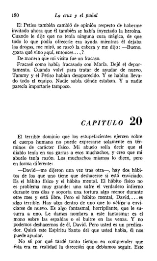 180                La cruz y el puñal
  El Petiso también cambió de opinión respecto de haberme
invitado ahora que él también se había inyectado la heroína.
Cuando le dije que no tenía ninguna cura mágica, de que
todo lo que podía ofrecerle era ayuda mientras él dejaba
las drogas, me miró, se rascó la cabeza y me dijo: -Bueno,
¿para qué vino ]iquí, entonces ...,?
   De manera que mi visita fue un fracaso.
   Fracasé como había fracasado con María. Dejé el depar-
tamento. Cuando volví para tratar de ayudar de nuevo,
Tammy y el Petiso habían desaparecido. Y se habían lleva-
do todo el equipo. Nadie sabía dónde estaban. Y a nadie
parecía importarle tampoco.




                               CAPITULO               20
  El terrible dominio que los estupefacientes ejercen sobre
el cuerpo humano no puede expresarse solamente en tér-
minos de carácter físico. Mi abuelo solía decir que el
diablo tenía en sus garras a esos muchachos, y creo que mi
abuelo tenía razón. Los muchachos mismos lo dicen, pero
en forma diferente:
  -David-me dijeron una vez tras otra-, hay dos hábi-
tos de los que uno tiene que deshacerse si está enviciado.
Es el hábito físico y el hábito mental. El hábito físico no
es problema muy grande: uno sufre el verdadero infierno
durante tres días y soporta una tortura algo menor durante
etre mes y está libre. Pero el hábito mental, David, ... es
algo terrible. Hay algo dentro de uno que lo obliga a envi-
ciarse de nuevo. Es algo fantasmal, horripilante, que le su-
surra a uno. Le damos nombres a este fantasma: es el
mono sobre las espaldas o el buitre en las venas. Y no
podemos deshacernos de él, David. Pero usted es un predica-
dor. Quizá este Espíritu Santo del que usted habla, él nos
puede ayudar.
   No sé por qué tardé tanto tiempo en comprender que
ésta era en realidad la dirección que debíamos seguir. Este
 