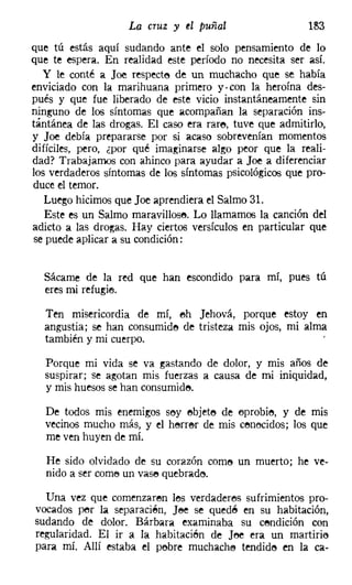 La cruz y el puñal                  lS3
que tú estás aquí sudando ante el solo pensamiento de lo
que te espera. En realidad este período no necesita ser así.
   y le conté a Joe respecte de un muchacho que se había
enviciado COn la marihuana primero y. con la heroína des-
pués y que fue liberado de este vicio instantáneamente sin
ninguno de los síntomas que acompañan la separación ins-
tántánea de las drogas. El caso era rare, tuve que admitirlo,
y Joe debía prepararse por si acaso sobrevenían momentos
difíciles, pero, ¿por qué imaginarse algo peor que la reali-
dad? Trabajamos con ahinco para ayudar a Joe a diferenciar
los verdaderos síntomas de los síntomas psicológicos que pro-
duce el temor.
   Luego hicimos que Joe aprendiera el Salmo 31.
   Este es un Salmo maravillose, Lo llamamos la canción del
adicto a las drogas. Hay ciertos versículos en particular que
se puede aplicar a su condición;


  Sácarne de la red que han escondido para mí, pues tú
  eres mi refugie.

  Ten misericordia de mí, eh Jehová, porque estoy en
  angustia; se han consumido de tristeza mis ojos, mi alma
  también y mi cuerpo.

  Porque mi vida se va gastando de dolor, y mis años de
  suspirar; se agotan mis fuerzas a causa de mi iniquidad,
  y mis huesos se han consumide.

  De todos mis enemigos sey ebjete de oprobie, y de mis
  vecinos mucho más, y el herrer de mis cenecidos: los que
  me ven huyen de mí.

   He sido olvidado de su corazón come un muerto; he ve-
   nido a ser come un vase quebrade,

  Una vez que comenzaren les verdaderos sufrimientos pro-
vocados per la separacién, Jee se quedé en su habitación,
sudando de dolor. Bárbara examinaba su cendición con
regularidad. El ir a la habitacién de JI"Je era un martirie
para mí. Allí estaba el pebre muchacha tendide en la ca-
 