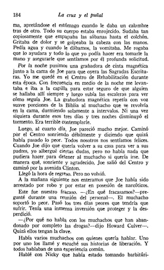 184                La cruz y el puñal
ma, apretándose el estómago cuando le daba un calambre
tras de otro. Todo su cuerpo estaba enrojecido. Sudaba tan
copiosamente que empapaba las sábanas hasta el colchón.
Gritaba de dolor y se golpeaba la cabeza con las manos.
Pedía agua y cuando le dábamos, la vomitaba. Me rogaba
que lo ayudara y todo lo que yo podía hacer era tomarle la
mano y asegurarle que sentíamos por él profunda solicitud.
   Por la noche pusimos una grabadora de cínta magnética
junto a la cama de loe para que oyera las Sagradas Escritu-
ras. Yo me quedé en el Centro de Rehabilitación durante
esta época. Con frecuencia en medio de la noche me levan-
taba e iba a la capilla para estar seguro de que alguien
se hallaba allí siempre y luego subía las escaleras para ver
cómo seguía Joe, La grabadora magnética repetía con voz
suave porciones de la Biblia al muchacho que se revolvía
en la cama, durmiendo solamente a intervalos. Ni una vez
siquiera durante esos tres días y tres noches disminuyó el
tormento. Era terrible contemplarle.
   Luego, al cuarto día, Joe pareció mucho mejor. Caminó
por el Centro sonriendo débilmente y diciendo que quizá
 había pasado lo peor. Todos nosotros nos sentíamos felices.
 Cuando Joe dijo que quería volver a su casa para ver a sus
 padres, yo albergué ciertas dudas, pero no había nada que
 pudiera hacer, para detener al muchacho si quería irse. De
 manera qué, sonriente y agradecido, loe salió del Centro y
 caminó por la avenida Clinton.
   Llegó la hora de regreso. Pero no volvió.
   A la mañana siguiente nos enteramos que Joe había sido
 arrestado por robo y por estar en posesión de narcóticos.
   Este fue nuestro fracaso. -¿En qué fracasamos?-pre-
 gunté durante una reunión del personal-o El muchacho
 soportó lo peor. Pasó los tres días peores que tendría que
 sufrir. Tenía una inmensa inversión que proteger y la des-
 perdició.
   -¿Por qué no habla con los muchachos que han aban-
 donado por completo las drogas?-dijo Howard Culver-.
 Quizá ellos tengan la clave.
    Había varios muchachos con quienes quería hablar. Uno
 por uno los llamé y escuché sus historias de liberación. Y
 todos hablaban de una experiencia común.
    Hablé con Nicky que había estado tomando barbitúri-
 