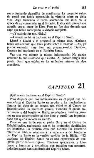 La cruz y el puñal                   185
cos y fumando cigarrillos de marihuana. Le pregunté cuán-
do pensó que había conseguido la victoria sobre su vieja
vida. Algo tremendo le había acontecido, me dijo, en la
época de su conversión en el Estadio. Había sido presentado
aquella vez al amor de Dios. Pero no fue sino después que
supo que había conseguido la victoria completa.
  -¿Y cuándo fue eso, Nicky?
  -Cuando recibí mi bautismo en el Espíritu Santo.
  Llamé a David y le pregunté la misma cosa. ¿Cuándo
había considerado que tenía poder sobre sí mismo? -Ah, yo
puedo contestar muy bien esa pregunta-dijo David-.
Cuando fui bautizado en el Espíritu Santo.
  Vez tras vez obtuve la misma información. No puedo
describir lo entusiasmado que estaba. Al parecer surgía una
pauta. Sentí que estaba en los umbrales mismos de algo
grandioso.




                               CAPITULO               21
   ¿Qué es este bautismo en el Espíritu Santo?
   Poco después que nos interesásemos en el papel que de-
sempeñaba el Espíritu Santo en ayudar a los muchachos a
librarse del vicio de las drogas, nos visitó en. el Centro de
Rehabilitación un sacerdote jesuita. También él quería sa-
ber respecto del bautismo. Había escuchado a nuestros jóve-
nes en una concentración al aire libre y quedó tan impresio-
nado que quería conocer su secreto.
   Pasamos una tarde con el padre Gary en el Centro de
Rehabilitación, explorando con él los profundos significados
del bautismo. La primera cosa que hicimos fue enseñarle
referencias bíblicas relativas a la experiencia del bautismo
del Espíritu Santo en la versión católica de la Biblia. -El
bautismo del Espíritu Santo no es una experiencia de una
iglesia particular-le dije-. Tenemos episcopales, y lute-
ranos, y bautistas y metodistas que trabajan con nosotros,
todos los cuales han sido llenosdel Espíritu Santo.
 