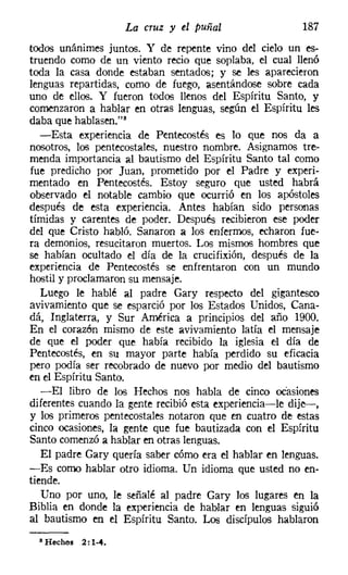La cruz y el puñal                  187
todos unánimes juntos. Y de repente vino del cielo un es-
truendo como de un viento recio que soplaba, el cual llenó
toda la casa donde estaban sentados; y se les aparecieron
lenguas repartidas, como de fuego, asentándose sobre cada
uno de ellos. Y fueron todos llenos del Espíritu Santo, y
comenzaron a hablar en otras lenguas, según el Espíritu les
daba que hablasen."
   -Esta experiencia de Pentecostés es lo que nos da a
nosotros, los pentecostales, nuestro nombre. Asignamos tre-
menda importancia al bautismo del Espíritu Santo tal como
fue predicho por Juan, prometido por el Padre y experi-
mentado en Pentecostés. Estoy seguro que usted habrá
observado el notable cambio que ocurrió en los apóstoles
después de esta experiencia. Antes habían sido personas
tímidas y carentes de poder. Después recibieron ese poder
del que Cristo habló. Sanaron a los enfermos, echaron fue-
ra demonios, resucitaron muertos. Los mismos hombres que
se habían ocultado el día de la crucifixión, después de la
experiencia de Pentecostés se enfrentaron con un mundo
hostil y proclamaron su mensaje.
   Luego le hablé al padre Gary respecto del gigantesco
avivamiento que se esparció por los Estados Unidos, Cana-
dá, Inglaterra, y Sur América a principios del año 1900.
En el corazón mismo de este avivamiento latía el mensaje
de que el poder que había recibido la iglesia el día de
Pentecostés, en su mayor parte había perdido su eficacia
pero podía ser recobrado de nuevo por medio del bautismo
en el Espíritu Santo.
   -El libro de los Hechos nos habla de cinco ocasiones
diferentes cuando la gente recibió esta experiencia-le dije-,
y los primeros pentecostales notaron que en cuatro de estas
cinco ocasiones, la gente que fue bautizada con el Espíritu
Santo comenzó a hablar en otras lenguas.
   El padre Gary quería saber cómo era el hablar en lenguas.
-Es como hablar otro idioma. Un idioma que usted no en-
tiende.
   Uno por uno, le señalé al padre Gary los lugares en la
Biblia en donde la experiencia de hablar en lenguas siguió
al bautismo en el Espíritu Santo. Los discípulos hablaron
  • Hechos 2: 1-4.
 
