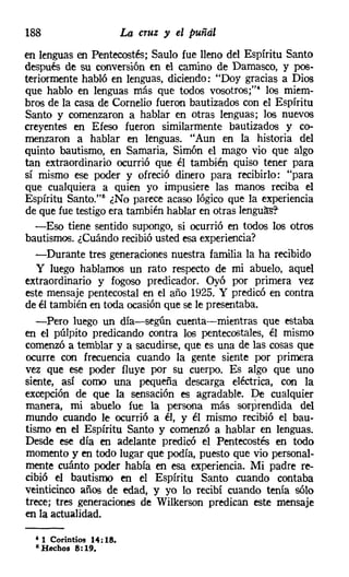 188                       La cruz y el puñál
en lenguas en Pentecostés; Saulo fue lleno del Espíritu Santo
después de su conversión en el camino de Damasco, y pos-
teriormente habló en lenguas, diciendo: "Doy gracias a Dios
que hablo en lenguas más que todos vosotros;" los miem-
bros de la casa de Cornelio fueron bautizados con el Espíritu
Santo y comenzaron a hablar en otras lenguas; los nuevos
creyentes en Efeso fueron similarmente bautizados y co-
menzaron a hablar en lenguas. "Aun en la historia del
quinto bautismo, en Sarnaria, Simón el mago vio que algo
tan extraordinario ocurrió que él también quiso tener para
sí mismo ese poder y ofreció dinero para recibirlo: "para
que cualquiera a quien yo impusiere las manos reciba el
Espíritu Santo." ¿No parece acaso lógico que la experiencia
de que fue testigo era también hablar en otras Ienguásr
   -Eso tiene sentido supongo, si ocurrió en todos los otros
bautismos. ¿Cuándo recibió usted esa experiencia?
   -Durante tres generaciones nuestra familia la ha recibido
   y luego hablamos un rato respecto de mi abuelo. aquel
extraordinario y fogoso predicador. Oyó por primera vez
este mensaje pentecostal en el año 1925. Y predicó en contra
de él también en toda ocasión que se le presentaba.
   -Pero luego un día-según cuenta-mientras que estaba
en el púlpito predicando contra los pentecostales, él mismo
comenzó a temblar y a sacudirse, que es una de las cosas que
ocurre Con frecuencia cuando la gente siente por primera
vez que ese poder fluye por su cuerpo. Es algo que uno
siente, así como una pequeña descarga eléctrica, con la
excepción de que la sensación es agradable. De cualquier
manera, mi abuelo fue la persona más sorprendida del
mundo cuando le ocurrió a él, y él mismo recibió el bau-
tismo en el Espíritu Santo y comenzó a hablar en lenguas.
Desde ese día en adelante predicó el Pentecostés en todo
momento y en todo lugar que podía, puesto que vio personal-
mente cuánto poder había en esa experiencia. Mi padre re-
cibió el bautismo en el Espíritu Santo cuando contaba
veinticinco años de edad, y yo lo recibí cuando tenía sólo
trece; tres generaciones de Wilkerson predican este mensaje
en la actualidad.

  • 1 Corintios 14: 18.
  • Hechos 8: 19.
 