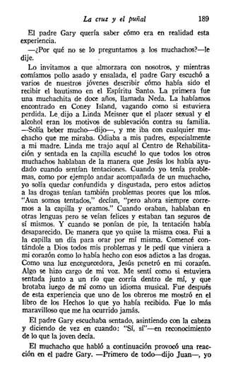 La cruz y el puñal                   189
   El padre Gary quería saber cómo era en realidad esta
experiencia.
   -¿Por qué no se lo preguntamos a los muchachos?-le
dije.
   Lo invitamos a que almorzara con nosotros, y mientras
comíamos pollo asado y ensalada, el padre Gary escuchó a
varios de nuestros jóvenes describir cómo había sido el
recibir el bautismo en el Espíritu Santo. La primera fue
una muchachita de doce años, llamada Neda. La habíamos
encontrado en Coney Island, vagando como si estuviera
perdida. Le. dijo a Linda Meisner que el placer sexual y el
alcohol eran los motivos de sublevación contra su familia.
-Solía beber mucho-dijo-, y me iba con cualquier mu-
chacho que me miraba. Odiaba a mis padres, especialmente
a mi madre. Linda me trajo aquí al Centro de Rehabilita-
ción y sentada en la capilla escuché lo que todos los otros
muchachos hablaban de la manera que Jesús los había ayu-
dado cuando sentían tentaciones. Cuando yo tenía proble-
mas, como por ejemplo andar acompañada de un muchacho,
yo solía quedar confundida y disgustada, pero estos adictos
a las drogas tenían también problemas peores que los míos.
"Aun somos tentados," decían, "pero ahora siempre corre-
mos a la capilla y oramos." Cuando oraban, hablaban en
otras lenguas pero se veían felices y estaban tan seguros de
sí mismos. Y cuando se ponían de pie, la tentación había
desaparecido. De manera que yo quise la misma cosa. Fui a
la capilla un día para orar por mí misma. Comencé con-
tándole a Dios todos mis problemas y le pedí que viniera a
mi corazón como lo había hecho con esos adictos a las drogas.
Como una luz enceguecedora, Jesús penetró en mi corazón.
Algo se hizo cargo de mí voz. Me sentí como si estuviera
sentada junto a un río que corría dentro de mí, y que
 brotaba luego de mí como un idioma musical. Fue después
 de esta experiencia que uno de los obreros me mostró en el
 libro de los Hechos lo que yo había recibido. Fue lo más
 maravilloso que me ha ocurrido jamás.
    El padre Gary escuchaba sentado, asintiendo con la cabeza
y diciendo de vez en cuando: "Sí, sí"-en reconocimiento
 de lo que la joven decía.
    El muchacho que habló a continuación provocó una reac-
ción en el padre Gary. -Primero de todo-dijo Juan-, yo
 
