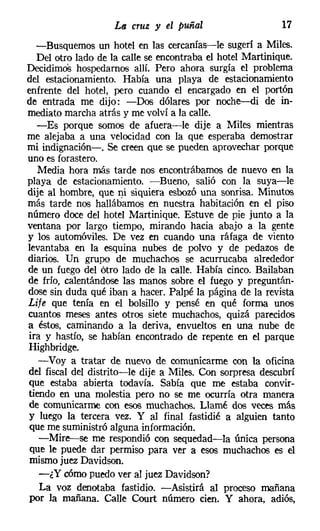 La cruz y el puñal                    17
  -Busquemos un hotel en las cercanías-le sugerí a Miles.
  Del otro lado de la calle se encontraba el hotel Martínique,
Decidirnos hospedamos allí. Pero ahora surgía el problema
del estacionamiento. Había una playa de estacionamiento
enfrente del hotel, pero cuando el encargado en el portón
de entrada me dijo: -Dos dólares por noche--di de in-
mediato marcha atrás y me volví a la calle.
  -Es porque somos de afuera-v-le dije a Miles mientras
me alejaba a una velocidad con la que esperaba demostrar
mi indignación-o Se creen que se pueden aprovechar porque
uno es forastero.
   Media hora más tarde nos encontrábamos de nuevo en la
playa de estacionamiento. -Bueno, salió con la suya-le
dije al hombre, que ni siquiera esbozó una sonrisa. Minutos
más tarde nos hallábamos en nuestra habitación en el piso
número doce del hotel Martinique. Estuve de pie junto a la
ventana por largo tiempo, mirando hacia abajo a la gente
y los automóviles. De vez en cuando una ráfaga de viento
levantaba en la esquina nubes de polvo y de pedazos de
diarios. Un grupo de muchachos se acurrucaba alrededor
de un fuego del ótro lado de la calle. Había cinco. Bailaban
de frío, calentándose las manos sobre el fuego y preguntán-
dose sin duda qué iban a hacer. Palpé la página de la revista
Lije que tenía en el bolsillo y pensé en qué forma unos
cuantos meses antes otros siete muchachos, quizá parecidos
a éstos, caminando a la deriva, envueltos en una nube de
ira y hastío, se habían encontrado de repente en el parque
Highbridge.
   -Voy a tratar de nuevo de comunicarme con la oficina
del fiscal del distrito-le dije a Miles. Con sorpresa descubrí
que estaba abierta todavía. Sabía que me estaba convir-
tiendo en una molestia pero no se me ocurría otra manera
de comunicarme con esos muchachos. Llamé dos veces más
y luego la tercera vez. Y al final fastidié a alguien tanto
que me suministró alguna información.
   -Mire--se me respondió con sequedad-la única persona
 que le puede dar permiso para ver a esos muchachos es el
 mismo juez Davidson.
   -¿Y cómo puedo ver al juez Davidson?
   La voz denotaba fastidio. -Asistirá al proceso mañana
 por la mañana. Calle Court número cien. Y ahora, adiós,
 