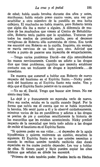La cruz y el puñal                    191
de edad; había usado heroína durante dos años y antes,
marihuana; había estado preso cuatro veces, una vez por
acuchillar a otro miembro de la pandilla en una lucha
callejera. El muchacho no había muerto, pero Roberto temía
que algún día iba a matar a alguien. A diferencia de mu-
chos de los .muchachos que vienen al Centro de Rehabilita-
ción, Roberto tenía padres que lo ayudaban. Trataron por
todos los medios de prestarle auxilio, pero el descenso
vertiginoso de Roberto sólo aumentaba de ritmo. Esa tarde
me encontré con Roberto en la capilla. Inquieto, sin sosiego,
se movía nervioso de un lado para otro. Adiviné que
estaba a punto de ponerse una inyección de estupefacientes.
   -Tengo varios problemas David-me dijo retorciéndose
las manos nerviosamente. Cuando un adicto a las drogas
dice que tiene problemas, significa que necesita establecer
contacto con un traficante de drogas e inyectársela ... de
inmediato.
   De manera que comencé a hablar con Roberto de nuevo
respecto del bautismo en el Espíritu Santo. -Nicky predi-
cará del bautismo en el Espíritu Santo esta noche. Ven y
deja que el Espíritu Santo penetre en tu corazón.
  -Yo no sé, David. Tengo que buscar aire fresco. No me
siento muy bien.
   Lo dejé ir y francamente no esperaba verlo de nuevo.
Pero esa noche, estaba en la capilla cuando llegué. Por la
forma que sufría me dí cuenta que no se había inyectado
la heroína. Me senté junto a él y lo observé cuidadosamente,
mientras varios de los ex pandilleros y adictos a: las drogas
se ponían de pie y contaban sencillamente la historia de
las maravillas que les estaban aconteciendo. Nicky predicó
respecto de la necesidad que tenía todo adicto a las drogas
de recibir el bautismo en el Espíritu Santo.
   "Si quieren poder en sus vidas ... si dependen de la aguja
hipodérmica y quieren realmente un cambio, escuchen lo
siguiente. El Espíritu Santo es lo que ustedes necesitan y
cuando lo reciban ustedes también recibirán diez dones
especiales en los cuales podrán depender. Les voy a hablar
de ellos. Si tienen papel y lápiz pueden copiar las citas
bíblicas que señalan en dónde los encontré. .
   "Primero de todo tendrán poder. Pueden leerlo en Hechos
 