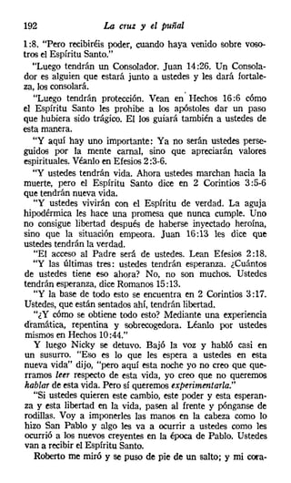 192                 La cruz y el puñal
1:8. "Pero recibiréis poder, cuando haya venido sobre voso-
tros el Espíritu Santo."
   "Luego tendrán un Consolador. Juan 14:26. Un Consola-
dor es alguien que estará junto a ustedes y les dará fortale-
za, los consolará.
   "Luego tendrán protección. Vean en' Hechos 16:6 cómo
el Espíritu Santo les prohibe a los apóstoles dar un paso
que hubiera sido trágico. El los guiará también a ustedes de
esta manera.
   "Y aquí hay uno importante: Ya no serán ustedes perse-
guidos por la mente camal, sino que apreciarán valores
espirituales. Véanlo en Efesios 2 :3-6.
   "Y ustedes tendrán vida. Ahora ustedes marchan hacia la
muerte, pero el Espíritu Santo dice en 2 Corintios 3 :5-6
que tendrán nueva vida.
   "Y ustedes vivirán con el Espíritu de verdad. La aguja
hipodérmica les hace una promesa que nunca cumple. Uno
no consigue libertad después de haberse inyectado heroína,
sino que la situación empeora. Juan 16:13 les dice que
ustedes tendrán la verdad.
   "El acceso al Padre será de ustedes. Lean Efesios 2: 18.
   "y las últimas tres: ustedes tendrán esperanza. ¿Cuántos
de ustedes tiene eso ahora? No, no son muchos. Ustedes
tendrán esperanza, dice Romanos 15:13.
   "Y la base de todo esto se encuentra en 2 Corintios 3: 17.
Ustedes, que están sentados ahí, tendrán libertad.
   "¿Y cómo se obtiene todo esto? Mediante una experiencia
dramática, repentina y sobrecogedora. Léanlo por ustedes
 mismos en Hechos 10:44."
    Y luego Nicky se detuvo. Bajó la voz y habló casi en
 un susurro. "Eso es lo que les espera a ustedes en esta
nueva vida" dijo, "pero aquí esta noche yo no creo que que-
 rramos leer respecto de esta vida, yo creo que no queremos
 hablar de esta vida. Pero sí queremos experimentarla."
   "Si ustedes quieren este cambio, este poder y esta esperan-
 za y esta libertad en la vida, pasen al frente y pónganse de
 rodillas. Voy a imponerles las manos en la cabeza como lo
 hizo San Pablo y algo les va a ocurrir a ustedes como les
 ocurrió a los nuevos creyentes en la época de Pablo. Ustedes
 van a recibir el Espíritu Santo.
    Roberto me miró y se puso de pie de un salto; y mi cora-
 