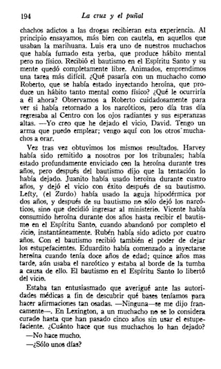 194                 La cruz y el puñal
chachos adictos a las drogas recibieran esta experiencia. Al
principio ensayamos, más bien con cautela, en aquellos que
usaban la marihuana. Luis era uno de nuestros muchachos
que había fumado esta yerba, que produce hábito mental
pero no físico. Recibió el bautismo en el Espíritu Santo y su
mente quedó completamente libre. Animados, emprendimos
una tarea más difícil. ¿Qué pasaría con un muchacho como
Roberto, que se había estado inyectando heroína, que pro-
duce un hábito tanto mental como físico? ¿Qué le ocurriría
a él ahora? Observamos a Roberto cuidadosamente para
ver si había retornado a los narcóticos, pero día tras día
regresaba al Centro con los ojos radiantes y sus esperanzas
altas. -Yo creo que he dejado el vicio, David. Tengo un
arma que puedo emplear; vengo aquí con los otrosmucha-
chos a orar.
    Vez tras vez obtuvimos los mismos resultados. Harvey
había sido remitido a nosotros por los tribunales; había
estado profundamente enviciado con la heroína durante tres
años, pero después del bautismo dijo que la tentación lo
había dejado. Juanito había usado heroína durante cuatro
años, y dejó el vicio con éxito después de su bautismo.
Lefty, (el Zurdo) había usado la aguja hipodérmica por
dos años, y después de su bautismo no sólo dejó los narcó-
ticos, sino que decidió ingresar al ministerio. Vicente había
consumido heroína durante dos años hasta recibir el bautis-
me en el Espíritu Santo, cuando abandonó por completo el
 zicie, instantáneamente. Rubén había sido adicto por cuatro
años. Con el bautismo recibió también el poder de dejar
los estupefacientes. Eduardito había comenzado a inyectarse
heroína cuando tenía doce años de edad; quince años mas
tarde, aún usaba el narcótico y estaba al borde de la tumba
a causa de ello. El bautismo en el Espíritu Santo lo libertó
del vicie,
   Estaba tan entusiasmado que averigüé ante las autori-
dades médicas a fin de descubrir qué bases teníamos para
hacer afirmaciones tan osadas. -Ninguna-se me dijo fran-
camente-s-. En Lexington, a un muchacho no se lo considera
curado hasta que han pasado cinco años sin usar el estupe-
faciente. ¿Cuánto hace que sus muchachos lo han dejado?
   -No hace mucho.
   -¿Sólo unos días?
 