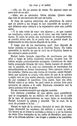 La cruz y el puñal                    195
  -¡Oh, no. Es un asunto de meses. En algunos casos un
poco más de un año.
  -Bien, eso es alentador. Dérne detalles. Quiero saber
algo más de ese bautismo del que me habla.
  Al final de nuestra entrevista me advirtieron de nuevo
que un adicto a las drogas es casi imposible de ayudar y
que debemos estar siempre a la expectativa ante una posible
caída.
  - y lo más triste de tooo-me dijeron-e-, es que cuando
un muchacho vuelve a caer en el vicio, cae más fuerte que
nunca. Si antes Be ponía dos inyecciones de estupefacientes,
se pondrá ahora tres. Si se ponía tres, se pondrá cince. La
degeneración es más rápida después de la caída.
  y luego uno de los muchachos cayó. Aun después de
haber recibido el bautismo en el Espíritu Santo. No había
aprendido la lección de que el vivir en el Espíritu Santo es
tan necesario cerne recibirle.
   Rafael había fumado cigarrillos de marihuana por dos
años y luego se había inyectado heroína durante tres. El
hábito estaba profundamente arraigado. Centenares de veces
había procurado librarse del vicio. Había tratado de abando-
nar la pandilla, en la cual sus camaradas se inyectaban los
estupefacientes en forma intravenosa. Pero siempre volvía a
las andadas. Había una sola forma de triunfar, pensó Rafael:
tenía que quitarse su propia vida antes de que se la quitara
a algún otro en una noche obscura, cuando estaba desespera-
do por conseguir el narcótico. Una noche, hace dos años,
Rafael subió a un techo. Se paró sobre la cornisa listo para
arrojarse de cabeza a la calle. Esperaba solamente oue la
acera quedara libre de gente.
   En ese rnomente escuchó que alguien cantaba.
   Los cánticos procedían de una iglesia para pandilleros,
que se congregaba en un edificio del otro lado de la calle
de 101 casa de departamentos en cuyo techo se encontraba
Rafael Levantó la cabeza y escuché. "En 101 cruz, en la
cruz, do primere vi la luz ..."
   Rafael se bajó de la cornisa. Escuchó el resto del himno,
luego descendió las' escaleras del edificio y cruzó la calle.
Un letrero en el frente lo invitaba a entrar y a oir la historia
de cómo Dios trabajaba en las calles de Brooklyn para ayu-
dar a lOS jóvenes adictos? las drogas y atados a las pandillas.
 