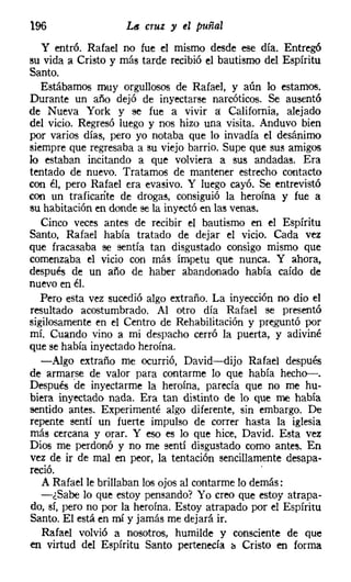 196                 Lit cruz y el puñal
   y entró. Rafael no fue el mismo desde ese día. Entregó
su vida a Cristo y más tarde recibió el bautismo del Espíritu
Santo.
   Estábamos muy orgullosos de Rafael, y aún lo estamos.
Durante un año dejó de inyectarse narcóticos. Se ausentó
de Nueva York y se fue a vivir a: California, alejado
del vicio. Regresó luego y nos hizo una visita. Anduvo bien
por varios días, pero yo notaba que lo invadía el desánimo
siempre que regresaba a su viejo barrio. Supe que sus amigos
lo estaban incitando a que volviera a sus andadas. Era
tentado de nuevo. Tratamos de mantener estrecho contacto
con él, pero Rafael era evasivo, Y luego cayó. Se entrevistó
con un traficante de drogas, consiguió la heroína y fue a
su habitación en donde se la inyectó en las venas.
   Cinco veces antes de recibir el bautismo en el Espíritu
Santo, Rafael había tratado de dejar el vicio. Cada vez
que fracasaba se sentía tan disgustado consigo mismo que
comenzaba el vicio con más ímpetu que nunca. Y ahora,
después de un año de haber abandonado había caído de
nuevo en él.
   Pero esta vez sucedió algo extraño. La inyección no dio el
resultado acostumbrado. Al otro día Rafael se presentó
sigilosamente en el Centro de Rehabilitación y preguntó por
mí. Cuando vino a mi despacho cerró la puerta, y adiviné
que se había inyectado heroína.
   -Algo extraño me ocurrió, David-dijo Rafael después
de armarse de valor para contarme lo que había hecho-s.
Después 'de inyectarme la heroína, parecía que no me hu-
biera inyectado nada. Era tan distinto de lo que me había
sentido antes. Experimenté algo diferente, sin embargo. De
repente sentí un fuerte impulso de correr hasta la iglesia
más cercana y orar. Y eso es lo que hice, David. Esta vez
Dios me perdonó y no me sentí disgustado como antes. En
vez de ir de mal en peor, la tentación sencillamente desapa-
reció.                                             '
   A Rafael le brillaban los ojos al contarme lo demás:
   -¿Sabe lo que estoy pensando? Yo creo que estoy atrapa-
do, sí, pero no por la heroína. Estoy atrapado por el Espíritu
Santo. El está en mí y jamás me dejará ir.
   Rafael volvió a nosotros, humilde y consciente de que
en virtud del Espíritu Santo pertenecía ¡, Cristo en forma
 