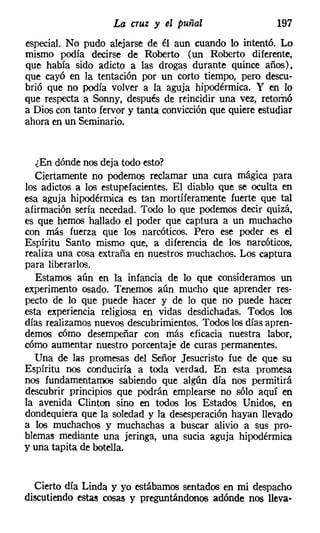 La cruz y el puñal                    197
especial. No pudo alejarse de él aun cuando lo intentó. Lo
mismo podía decirse de Roberto (un Roberto diferente,
que había sido adicto a las drogas durante quince años),
que cayó en la tentación por un corto tiempo, pero descu-
brió que no podía volver a la aguja hipodérmica. Y en lo
que respecta a Sonny, después de reincidir una vez, retornó
a Dios con tanto fervor y tanta convicción que quiere estudiar
ahora en un Seminario.


   ¿En dónde nos deja todo esto?
   Ciertamente no podemos reclamar una cura mágica para
los adictos a los estupefacientes. El diablo que se oculta en
esa aguja hipodérmica es tan mortíferamente fuerte que tal
afirmación sería necedad. Todo lo que podemos decir quizá,
es que hemos hallado el poder que captura a un muchacho
con más fuerza que los narcóticos. Pero ese poder es el
Espíritu Santo mismo que, a diferencia de los narcóticos,
realiza una cosa extraña en nuestros muchachos. Los captura
para liberarlos.
   Estamos aún en la infancia de lo que consideramos un
experimento osado. Tenemos aún mucho que aprender res-
pecto de lo que puede hacer y de lo que no puede hacer
esta experiencia religiosa en vidas desdichadas. Todos los
días realizamos nuevos descubrimientos. Todos los días apren-
demos cómo desempeñar con más eficacia nuestra labor,
cómo aumentar nuestro porcentaje de curas permanentes.
  Una de las promesas del Señor Jesucristo fue de que su
Espíritu nos conduciría a toda verdad. En esta promesa
nos fundamentamos sabiendo que algún día nos permitirá
descubrir principios que podrán emplearse no sólo aquí en
la avenida Clinton sino en todos los Estados Unidos, en
dondequiera que la soledad y la desesperación hayan llevado
a los muchachos y muchachas a buscar alivio a sus pro-
blemas mediante una jeringa, una sucia aguja hipodérmica
y una tapita de botella.


  Cierto día Linda y yo estábamos sentados en mi despacho
discutiendo estas cosas y preguntándonos adónde nos lleva-
 