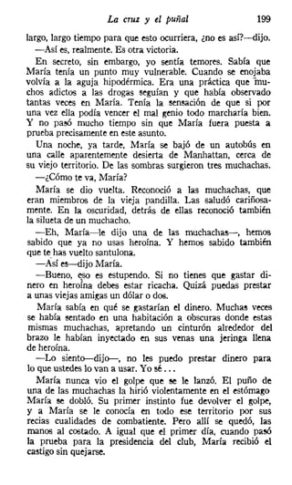 La cruz y el puñal                   199
largo, largo tiempo para que esto ocurriera, ¿no es así?-dijo.
   -Así es, realmente. Es otra victoria.
   En secreto, sin embargo, yo sentía temores. Sabía que
María tenía un punto muy vulnerable. Cuando se enojaba
volvía a la aguja hipodérmica. Era una práctica que 'inu-
chos adictos a las drogas seguían y que había observado
tantas veces en María. Tenía la sensación de que si por
una vez ella podía vencer el mal genio todo marcharía bien.
y no pasó mucho tiempo sin que María fuera puesta a
prueba precisamente en este asunto.
   Una noche, ya tarde, María se bajó de un autobús en
una calle aparentemente desierta de Manhattan, cerca de
su viejo territorio. De las sombras surgieron tres muchachas.
   -¿Cómo te va, María?
   María se dio vuelta. Reconoció él las muchachas, que
eran miembros de la vieja pandilla. Las saludó cariñosa-
mente. En la oscuridad, detrás de ellas reconoció también
la silueta de un muchacho.
   -Eh, María-le dijo una de las muchachas->, hemos
sabido que ya no usas heroína. Y hemos sabido también
que te has vuelto santulona.
   -Así es-dijo María.
   -Bueno, eso es estupendo. Si no tienes que gastar di-
nero en heroína debes estar ricacha. Quizá puedas prestar
a unas viejas amigas un dólar o dos.
   María sabía en qué se gastarían el dinero. Muchas veces
se había sentado en una habitación a obscuras donde estas
 mismas muchachas, apretando un cinturón alrededor del
brazo le habían inyectado en sus venas una jeringa llena
de heroína.
   -Lo siento-dijo-, no les puedo prestar dinero para
lo que ustedes lo van a usar. Yo sé ...
   María nunca vio el golpe que se le lanzó. El puño de
una de las muchachas la hirió violentamente en el estómago
María se dobló. Su primer instinto fue devolver el golpe,
y a María se le conocía en todo ese territorio por sus
recias cualidades de combatiente. Pero allí se quedó, las
manos al costado. A igual que el primer día, cuando pasó
la prueba para la presidencia del club, María recibió el
castigo sin quejarse.
 