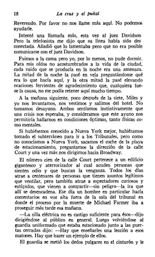 18                  La cruz y el puñal
Reverendo. Por favor no nos llame más aquí. No podemos
ayudarle.
   Intenté una llamada más, esta vez al juez Davidson
Pero la telefonista me dijo que su línea había sido des
conectada. Añadió que lo lamentaba pero que no era posible
comunicarse con el juez Davidson.
   Fuimos a la cama pero yo, por lo menos, no pude dormir.
Para mis oídos no acostumbrados a la vida de la ciudad,
cada ruido que se producía en la noche era una amenaza.
La mitad de la noche la pasé en vela preguntándome qué
era lo que hacía aquí, y la otra mitad la pasé elevando
oraciones fervientes de agradecimiento que, cualquiera fue-
se la causa, no me podía retener aquí mucho tiempo.
   A la mañana siguiente, poco después de la siete, Miles y
yo nos levantamos, nos vestimos y salimos del hotel. No
tomamos desayuno. Ambos sentíamos instintivamente que
una crisis nos esperaba, y consideramos que este ayuno nos
permitiría hallarnos en condiciones óptimas, tanto físicas co-
mo mentales.
   Si hubiésemos conocido a Nueva York mejor, hubiéramos
tomado el subterráneo para ir a los Tribunales, pero como
no conocíamos a Nueva York, sacamos el coche de la playa
de estacionamiento, preguntamos la dirección de la calle
Court y una vez más nos dirigimos hacia Broadway,
    El número cien de la calle Court pertenece a un edificio
gigantesco y aterrorizador al cual acuden personas que
sienten odio y que buscan la venganza. Todos los días
 atrae a centenares de personas que tienen asuntos legítimos
que ventilar, pero también atrae a espectadores curiosos y
estúpidos, que vienen a compartir-sin peligro-e-la ira que
 allí se desencadena. Ese día un hombre en particular hacía
 comentarios en voz alta fuera de la sala del tribunal en
 donde el proceso por la muerte de Michael Farmer iba a
 proseguir más tarde esa mañana.
    -La silla eléctrica no es castigo suficiente para ésos-dijo
 dirigiéndose al público en general. Luego volviéndose al
 guardia uniformado que estaba estacionado junto a las puer-
 tas cerradas dijo: -Hay que enseñarles una lección a esos
 matones. Hay que hacer un ejemplo de ellos.
    El guardia se metió los dedos pulgares en el cinturón y le
 
