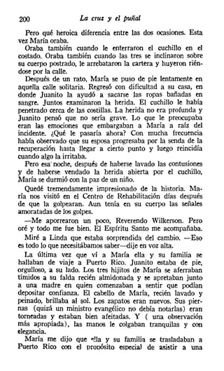 200                 La cruz y el puñal
   Pero qué heroica diferencia entre las dos ocasiones. Esta
vez María oraba.
   Oraba también cuando le enterraron el cuchillo en el
costado. Oraba también cuando las tres se inclinaron sobre
su cuerpo postrado, le arrebataron la cartera y huyeron rién-
dosepor la calle.
   Después de un rato, María se puso de pie lentamente en
aquella calle solitaria. Regresó con dificultad a su casa, en
donde Juanito la ayudó a sacarse las ropas bañadas en
sangre. Juntos examinaron la herida. El cuchillo le había
penetrado cerca de las costillas. La herida no era profunda y
Juanito pensó que no sería grave. Lo que le preocupaba
eran las emociones que embargaban a María a raíz del
incidente. ¿Qué le pasaría ahora? Con mucha frecuencia
había observado que su esposa progresaba por la senda de la
recuperación hasta llegar a cierto punto y luego reincidía
cuando algo la irritaba.
   Pero esa" noche, después de haberse lavado las contusiones
y de haberse vendado la herida abierta por el cuchillo,
María se durmió con la paz de un niño.
   Quedé tremendamente impresionado de la historia. Ma-
ría nos visitó en el Centro de Rehabilitación días después
de que la golpearan. Aun tenía en su cuerpo las señales
amoratadas de los golpes.
   -Me aporrearon un poco, Reverendo Wilkerson. Pero
oré y todo me fue bien. El Espíritu Santo me acompañaba.
   Miré a Linda que estaba sorprendida del cambio. -Eso
es todo lo que necesitábamos saber-e-dije en voz alta.
   La última vez que ví a María ella y su familia se
hallaban de viaje a Puerto Rico. Juanito estaba de pie,
orgulloso, a su lado. Los tres hijitos de María se aferraban
tímidos a su falda recién almidonada y se apretaban junto
a una madre en quien comenzaban a sentir que podían
depositar confianza. El cabello de María, recién lavado y
peinado, brillaba al sol. Los zapatos eran nuevos. Sus pier-
nas (quizá un ministro evangélico no debía notarlas) eran
torneadas y estaban bien afeitadas. Y ( una observación
más apropiada), las manos le colgaban tranquilas y con
elegancia.
   María me dijo que ~!la y su familia se trasladaban a
Puerto Rico con el orooósíto especial de asistir a una
 