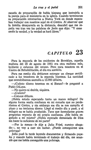 La cruz y el puñal                    201
escuela de preparación de habla hispana que instruiría a
la pareja para .el ministerio en la iglesia. Cuando terminaran
su preparación retomarían a Nueva York en donde espera-
ban trabajar con nosotros aquí en el Centro. Al observar que
la familia desaparecía en la distancia, descubrí que me re-
petía vez tras vez las palabras de Jesús que dijo: "Y cono
ceréis la verdad, y la verdad os hará libres."




                                CAPITULO                23
   Para la mayoría de los residentes de Brooklyn, aquella
mañana del 28 de agosto de 1961 era otra mañana más,
brillante y calurosa del verano. Pero para nosotros en el
Centro de Rehabilitación, el día era sombrío.
   Para ese medio día debíamos entregar un cheque certifi-
cado a los tenedores de la segunda hipoteca. La cantidad
que necesitábamos ascendía a 15.000dólares.
   -¿Cuánto dinero tenemos en el Banco?-le pregunté a
Pablo DiLena.
   -No quiero ni decirle, siquiera.
  -¿Cuánto?
   -Catorce dólares.
   [Había estado esperando tanto un nuevo milagro! De
alguna forma sentía confianza en mi corazón que no perde-
ríamos el Centro, y sin embargo ese día se nos cumplía el
plazo y no teníamos dinero Llegó el medio día y pasó, y el
milagro no se había producido. Tuve que formularme graves
preguntas respecto de mi propia confianza. ¿Me había en
gañado a mí mismo? ¿Había esperado demasiado de Dios
sin hacer lo suficiente de mi parte?
   -Por lo menos-le dije a Julio Fried, nuestro aboga-
do-, no voy a caer sin luchar. ¿Puede conseguirme una
prórroga?
   Julio pasó la tarde leyendo documentos y firmando pape-
les y cuando había terminado el trabajo del día, me anun-
ció que me había conseguidouna prórroga,
 
