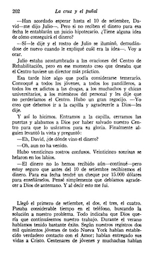 202                 La cruz y el puñal
   -Han acordado esperar hasta el 10 de setiembre, Da-
vid-me dijo Julio-. Pero si no reciben el dinero para esa
fecha le entablarán un juicio hipotecario. ¿Tiene alguna idea
de cómo conseguiráel dinero?
   -Sí-le dije y el rostro de Julio se iluminó, demudán-
dose de nuevo cuando le expliqué cuál era la idea-o Voy a:
orar.
   Julio estaba acostumbrado a las oraciones del Centro de
Rehabilitación, pero en ese momento creo que deseaba que
el Centro tuviese un director más práctico.
   Esa tarde hice algo que podía considerarse temerario.
Convoqué a todos los jóvenes, a todos los pandilleros, a
todos los ex adictos a las drogas. a los muchachos y chicas
universitarios, a los miembros del personal y les dije que
no perderíamos el Centro. Hubo un gran regocijo. -Yo
creo que debemos ir a la capilla y agradecerle a Dios-les
dije.
   y así lo hicimos. Entramos a la capilla, cerramos las
puertas y alabamos a Dios por haber salvado nuestro Cen-
tro para que lo usáramos para su gloria. Finalmente al-
guien levantó la vista y preguntó:
   -Eh, David, ¿de dónde vino el dinero?
   -Oh, aun no ha venido.
   Hubo veinticinco rostros confusos, Veinticinco sonrisas se
helaron en loo labios.
   -El dinero no lo hemos recibido aún-continué-pero
estoy seguro que antes del 10 de setiembre recibiremos el
dinero. Para esa fecha tendré un cheque por 15.000 dólares
para enseñárselos. Pensé simplemente que debíamos agrade-
cer a Dios de antemano. Y al decir esto me fui.


   Llegó el primero de setiembre, el dos, el tres, el cuatro.
Pasaba considerable tiempo en el teléfono, buscando la
solución a nuestro problema. Todo indicaba que Dios que-
ría que continuásemos nuestro trabajo. Durante el verano
habíamos tenido bastante éxito. Según nuestros registros dos
mil quinientos .jóvenes de todo Nueva York habían estable-
cido verdadero contacto con el Amor; habían entregado sus
vidas a Cristo. Centenares de jóvenes y muchachas habían
 