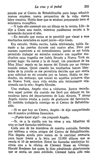La cruz y el puñal                            203
pasado por el Centro de Rehabilitación para luego adquirir
nuevos empleos, nueva perspectiva de la vida, nueva
labor creativa. Había doce que se estaban preparando para el
ministerio evangélico.
  - y todo ello comenzó con un' dibujo en la revista Lije-le
dije a Gwen una noche, mientras pasábamos revista a lo
acontecidodurante el año.
  -Es extraño que nunca se te permitió que vieras a esos
muchachosmezclados en aquel juicio-dijo Gwen.
   Era extraño. Había escrito, había telefoneado, había lla-
mado a las puertas durante casi cuatro años. pero por
razones superiores a mi entendimiento, jamás se rne había
permitido trabajar en estrecho contacto con aquellos mu-
chachos cuya tragedia me había llevado a Nueva York en
primer lugar. Su suerte y la de Israel, (ex presidente de los
Mau Mau) seguía en las manos del Estado por UI1 tiempo
cuando menos. Quizá cuando los muchachos fueran liber-
tados de la prisión se me permitiría decirles que aun sentía
gran solicitud en mi corazón por su futuro. Había un mu-
d:w,,,-h(},   't, ~ml,;y~,g(}, <il~ "-(}OC ~ í<il~ll~ ~üme,~   días,
en Nueva York, cuya vida estaba aún íntimamente rela-
cionada con la mía: Angelo Morales.
   Una mañana, Angelo vino a visitarnos. Juntos recorda-
mos aquel primer día cuando me llevó por delante en las
escaleras fuera del departamento de Luis Alvarez. Y ahora"
Angelo mismo estaba a punto de graduarse del Seminario.
El también trabajaría conmigo en el Centro de Rehabilita-
ción.         .
  -Si es que hay un Centro, Angelo-Ie dije compartiendo
con él nuestro problema financiero.
  -¿Puedo hacer algo?-me preguntó Angelo,
  -SI, ve a la capilla con los otros y ora. Mientras tú
oras yo haré llamadas telefónicas.
  Cada uno de los miembros de nuestra comisión llamaba
por teléfono a viejos amigos del Centro de Rehabilitación.
Nos llegaba ayuda pero nunca en la cantidad necesaria
para hacer frente a la letra por 15.000 dólares que se
vencía ellO de setiembre, Entre las llamadas telefónicas hi-
cimos una a la oficina de Clement Stone en Chicago.
Harald Bredesen fue quien la hizo admitiendo abiertamente
que se sentía un poco cohibido. Clement había sido más
 