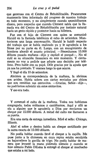 204                La cruz y el puñal
que generoso con el Centro de Rehabilitación. Procuramos
mantenerlo bien informado del progreso de nuestro trabajo
en todo momento, y no simplemente cuando necesitábamos
dinero, pero sospecho que cuando Clement sabía que la lla-
mada era del Centro de Rehabilitación por instinto natural
hacía un gesto rápido y protector hacia su billetera.
   Fue con el hijo de Clement con quien se comunicó
Harald en la llamada telefónica el ocho de setiembre. Man-
tuvieron una larga conversación. Harald le habló respecto
del trabajo que se había realizado ya y le agradecía a los
Stone por su parte en él. Luego, con un encogimiento de
hombros abordó el asunto principal. -Necesitamos 15.000
dólares pasado mañana-dijo y explicó el porqué-o No sé
cuál es su situación financiera en este momento. Y cierta-
mente no voy a pedirle que adopte una decisión por telé-
fono. Pero hable con su papá. Déle gracias por la ayuda que
ya nos ha prestado. Y veamos luego lo que ocurre.
   y llegó el día 10 de setiembre.
   Abrimos la correspondencia de la mañana, la abrimos
con avidez. Había sobres con cartas enviadas por chicos
que nos remitían sus centavitos, --Gracias, Señor----dije-,
 no podríamos subsistir sin estos centavitos,
   y eso era todo.


   y comenzó el culto de Id mañana. Todos nos habíamos
congregado, todos orábamos y cantábamos. Aquí y allá se
oía a alguien que le agradecía a Dios por enviarnos un
cheque por 15.000 dólares. A mitad del culto me llamaron a
la puerta.
   Era una carta de entrega inmediata. Miré el sello: Chicago,
Illinois.
   Abrí el sobre y dentro había un cheque certificado por
la suma exacta de 15.000 dólares.
   No podía hablar cuando llevé el cheque a la capilla. Me
puse junto a la chimenea en cuya repisa estaba esculpida
en bajorrelieve la gavilla de trigo. No podía hablar de ma-
nera que levanté la mano pidiendo silencio y cuando se
hizo silencio Pablo DiLena le entregó el cheque al muchacho
que estaba a mi lado.
 