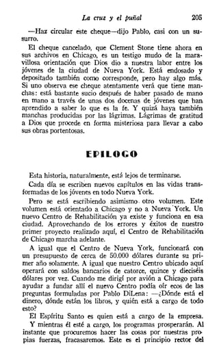 La cruz y el puñal                  205
  -Haz circular este cheque-dijo Pablo, casi con un su-
surro.
  El cheque cancelado, que Clernent Stone tiene ahora en
sus archivos en Chicago, es un testigo mudo de la mara-
villosa orientación que Dios dio a nuestra labor entre los
jóvenes de la ciudad de Nueva York. Está endosado y
depositado también como corresponde, pero hay algo más.
Si uno observa ese cheque atentamente verá que tiene man-
chas: está bastante sucio después de haber pasado de mano
en mano a través de unas dos docenas de jóvenes que han
aprendido a saber lo que es la fe. Y quizá haya también
manchas producidas por las lágrimas. Lágrimas de gratitud
a Dios que procede en forma misteriosa para llevar a cabo
sus obras portentosas.


                     (J)ILOGO

  Esta historia, naturalmente, está lejos de terminarse.
  Cada día se escriben nuevos capítulos en las vidas trans-
formadas de los jóvenes en todo Nueva York.
  Pero se está escribiendo asimismo, otro volumen. Este
volumen está orientado a Chicago y no a Nueva .York. Un
nuevo Centro de Rehabilitación ya existe y funciona en esa
ciudad. Aprovechando de los errores y éxitos de nuestro
primer proyecto realizado aquí, el Centro de Rehabilitación
de Chicago marcha adelante.
   A igual que el Centro de Nueva York, funcionará con
un presupuesto de cerca de 50.000 dólares durante su pri-
mer año solamente. A igual que nuestro Centro ubicado aquí
operará con saldos bancarios de catorce, quince y dieciséis
dólares por vez. Cuando me dirigí por avión a Chicago para
ayudar a fundar allí el nuevo Centro podía oír ecos de las
preguntas formuladas por Pablo Dil.ena: -¿Dónde está el
dinero, dónde están los libros, y quién está a cargo de todo
esto?
   El Espíritu Santo es quien está a cargo de la empresa.
   Y mientras él esté a cargo, los programas prosperarán. Al
instante que procuremos hacer las cosas por nuestras pro-
pias fuerzas, fracasaremos. Este es el principio rector del
 
