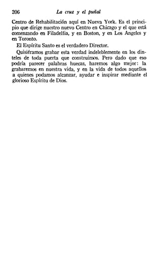 206                La cruz y el puñal
Centro de Rehabilitación aquí en Nueva York. Es el princi-
pio que dirige nuestro nuevo Centro en Chicago y el que está
comenzando en Filadelfia, y en Boston, y en Los Angeles y
en Toronto.
   El Espíritu Santo es el verdadero Director.
   Quisiéramos grabar esta verdad indeleblemente en los din-
teles de toda puerta que construimos. Pero dado que eso
podría parecer palabras huecas, haremos algo mejor: la
grabaremos en nuestra vida, y en la vida de todos aquellos
a quienes podamos alcanzar, ayudar e inspirar mediante el
glorioso Espíritu de Dios.
 