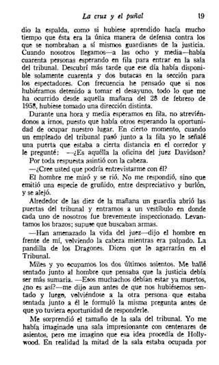 La cruz y el puñal                    19
dio la espalda, como si hubiese aprendido hacía mucho
tiempo que ésta era la única manera de defensa contra los
que se nombraban a sí mismos guardianes de la justicia.
Cuando nosotros llegamos-a las ocho y media-había
cuarenta personas esperando en fila para entrar en la sala
del tribunal. Descubrí más tarde que ese día había disponi-
ble solamente cuarenta y dos butacas en la sección para
los espectadores. Con frecuencia he pensado que si nos
hubiéramos detenido a tomar el desayuno, todo lo que me
ha ocurrido desde aquella mañana del 28 de febrero de
 195~, hubiese tomado una dirección distinta.
    Durante una hora y media esperamos en fila, no atrevién-
donos a irnos, puesto que había otros esperando la oportuni-
dad de ocupar nuestro lugar. En cierto momento, cuando
un empleado del tribunal pasó junto a la fila yo le señalé
una puerta que estaba a cierta distancia en el corredor y
le pregunté: -¿Es aquélla la oficina del juez Davidson?
    Por toda respuesta asintió con la cabeza.
   -¿Cree usted que podría entrevistarme con él?
    El hombre me miró y se rió. No me respondió, sino que
emitió una especie de gruñido, entre despreciativo y burlón,
y se alejó.
    Alrededor de las diez de la mañana un guardia abrió las
 puertas del tribunal y entramos a un vestíbulo en donde
cada uno de nosotros fue brevemente inspeccionado. Levan-
 tamos los brazos; supuse que buscaban armas.
   -Han amenazado la vida del juez-dijo el hombre en
 frente de mí, velviendo la cabeza mientras era palpado. La
 pandilla de los Dragones. Dicen que le agarrarán en el
 Tribunal.
    Miles y yo ecupamos los dos últimos asientos. Me hallé
 sentado junto al hombre que pensaba que la justicia debía
 ser más sumaria. -Esos muchachos debían estar ya muertos,
 ¿no es así?-me dije aun antes de que nos hubiésemos sen-
 tado y luege, velviéndose a la otra persona que estaba
 sentada junto a él le formuló la misma pregunta antes de
 que yo tuviera oportunidad de responderle.
    Me sorprendió el tamaño de la sala del tribunal. Yo me
 había imaginado una sala impresionante con centenares de
 asientos, pero me imagino que esa idea procedía de Holly-
 wood. En realidad la mitad de la sala estaba ocupada por
 