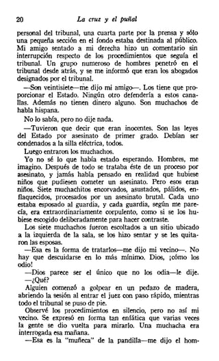 20                  La cruz y el puñal
personal del tribunal, una cuarta parte por la prensa y sólo
una pequeña sección en el fondo estaba destinada al público.
Mi amigo sentado a mi derecha hizo un comentario sin
interrupción respecto de los procedimientos que seguía el
tribunal. Un grupo numeroso de hombres penetró en el
tribunal desde atrás, y se me inform6 que eran los abogados
designados por el tribunal.
   -son veintisiete-me dijo mi amigo-. Los tiene que pro-
porcionar el Estado. Ningún otro defendería a estos cana-
llas. Además no tienen dinero alguno. Son muchachos de
habla hispana.
    No lo sabía, pero no dije nada.
    -Tuvieron que decir que eran inocentes. Son las leyes
del Estado por asesinato de primer grado. Debían ser
condenadosa la silla eléctrica, todos.
    Luego entraron los muchachos.
    Yo no sé lo que había estado esperando. Hombres, me
imagino. Después de todo se trataba éste de un proceso por
asesinato, y jamás había pensado en realidad que hubiese
niños que pudiesen cometer un asesinato. Pero esos eran
niños. Siete muchachitos encorvados, asustados, pálidos, en-
 flaquecidos, procesados por un asesinato brutal. Cada uno
estaba esposado al guardia, y cada guardia, según me pare-
cía, era extraordinariamente corpulento, como si se los hu-
 bieseescogido deliberadamentepara hacer contraste.
    Los siete muchachos fueron escoltados a un sitio ubicado
 a la izquierda de la sala, se los hizo sentar y se les quita-
 ron las esposas.
    -Esa es la forma de tratarlos-me dijo mi vecino-. No
 hay que descuidarse en lo más mínimo. Dios, ¡cómo los
 odio!
    -Dios parece ser el único que no los odia-le dije.
    -¿Qué?
    Alguien comenzó a golpear en un pedazo de madera,
 abriendo la sesión al entrar el juez con paso rápido, mientras
 todo el tribunal se puso de pie.
    Observé los procedimientos en silencio, pero no así mi
 vecino, Se expresó en forma tan enfática que varias veces
 la gente se dio vuelta para mirarlo. Una muchacha era
 interrogada esa mañana.
    -Esa es la "muñeca" de la pandilla-me dijo el hom-
 
