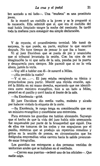 La cruz y el   puñ~l                  21
bre sentado a mi lad~. Una "muñeca" es una prostituta
joven.
  Se le mostró un cuchillo a la joven y se le preguntó si
lo reconocía. Ella admitió que sí, que era el cuchillo del
cual había limpiado sangre la noche del asesinato. Se tardó
toda la mañana para conseguiresa simple declaración.


   y de repente, el procedimiento terminó. Me tomó de
sorpresa, lo que puede, en parte, explicar lo que ocurrió
después. No tuve tiempo de pensar lo que iba a hacer.
   Vi al juez Davidson que se ponía de pie y anunciaba
que el tribunal levantaba la sesión. Con los ojos de mi
imaginación lo vi que salía de la sala, pasaba por la puerta
y desaparecía para siempre. Me pareció que si no lo veía
ahora, jamás lo vería.
   -Voy allí a hablar con él-le susurré a Miles.
   -¿Ha perdido la razón?
   - y si no ...-. El juez estaba recogiendo su túnica y
preparándose para partir. Musité una rápida oración, aga-
rré la Biblia en mi mano derecha, esperando que me identifi-
cara como ministro evangélico, hice a un lado a Miles,
penetré en el pasillo y corrí hacia el frente de la sala.
 - -Su Excelencia-grité.
   El juez Davidson dio media vuelta, molesto y airado
por haberse violado la etiqueta de la corte.
   -Su Excelencia, le ruego tenga en consideración que soy
un ministro evangélico y concédame una entrevista.
   Para entonces los guardias me habían alcanzado. Supongo
 que el hecho de que la vida del juez había sido amenazada
 fue responsable por parte de la brusquedad que siguió. Dos
 de ellos me tomaron de los codos y me empujaron por el
 pasillo, mientras que se produjo un repentino remolino y
gritos en la sección de prensa, en circunstancias que los
 fotógrafos emprendían veloz carrera hacia la salida procuran-
 do sacar fotografías.
   Los guardias me entregaron a dos personas vestidas de
 uniformes azules que se hallaban en el vestíbulo.
     -Cierren esas puertas-ordenó uno de los oficiales-. Que
 nadie salga.
 