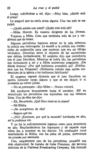 22                  La cruz y el puñal
   Luego, vofviéndose a mí, dijo: -Muy bien, ¿dónde está
el arma?
   Le aseguré que no.tenía arma alguna. Una vez más se me
palpó.
   -¿Quién estaba con usted? ¿Quién más está allí?
   -Miles Hoover. Es nuestro dirigente de los Jovenes.
   Trajeron a Miles. Creo que temblaba más de ira y ver-
güenza que de temor.
   Algunos periodistas lograron entrar en la sala mientras
la policía nos interrogaba. Le enseñé a la policía mis creden-
ciales de ordenación para que supieran que era un clérigo
verdadero. Discutían entre sí respecto de las acusaciones
que debían formulárseme. El sargento dijo que consultaría
con el juez Davidson. Mientras ee había ido, los periodistas
nos formularon a mí y a Miles numerosas preguntas. ¿De
dónde éramos? ¿Por qué habíamos procedido así? ¿Estába-
mos con los Dragones? ¿Habíamos robado esas cartas cre-
dencialesde la iglesiao las habíamos falsificado?
   El sargento regresó diciendo que el juez Davidson no
quería formular cargo alguno y que se me dejara ir si
prometía no volver jamás.
   -No se preocupen-s-dijo Miles-. Nunca volverá.
   Me escoltaron bruscamente hasta el corredor. Allí en
semicírculo los periodistas nos esperaban con sus cámaras
listas. Uno de ellos me dijo:
   -Eh, Reverendo, ¿Qué libro tiene en la mano?
   -Mi Biblia.
   -¿Se avergüenza de ella?
   -Seguro que no.
   -¿No? ¿Entonces, por qué la esconde? Levántela en alto,
así la podernos ver.
   y yo fui lo suficientemente ingenuo como para levantarla
en alto. Resplandecieron los fogonazos y de repente supe
cómo iba a aparecer en los diarios: Un predicador rural
 enarbolando la Biblia, con los pelos de punta, interrumpe
 un procesopor asesinato.
   Uno, simplemente uno de los periodistas, procedió con
más objetividad. Se trataba de Gabe Pressman, del servicio
noticioso de la Nstiona! BrtMdctlSting C6mpany. Me formuló
 