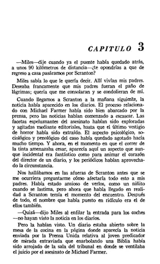 CAPITULO               3
   -Miles-dije cuando ya el puente había quedado atrás,
a unos 90 kilómetros de distancia-¿te opondrías a que de
regreso a casa pasáramos por Scranton?
   Miles sabía lo que le quería decir. Allí vivían mis padres.
Deseaba francamente que mis padres fueran el paño de
lágrimas; quería que me consolaran y se condolieran de mí.
   Cuando llegamos a Scranton a la mañana siguiente, la
noticia había aparecido en los diarios. El proceso relaciona-
do con Michael Farmer había sido bien abarcado por la
prensa, pero las noticias habían comenzado a escasear. Las
facetas espeluznantes del asesinato habían sido exploradas
y agitadas mediante editoriales, hasta que el último vestigio
de horror había sido extraído. El aspecto psicológico, so-
ciológico y penológico del caso había quedado agotado hacía
mucho tiempo. Y ahora, en el momento en que el correr de
la tinta amenazaba cesar, aparecía aquí un aspecto que aun-
que incidental era fantástico como para animar el corazón
del director de un diario, y los periódicos habían aprovecha-
do la circunstancia.
    Nos hallábamos en las afueras de Scranton antes que se
me ocurriera preguntarme cómo afectaría todo esto a mis
 padres. Había estado ansioso de verlos, como un niñito
 cuando se lastima, pero ahora que había llegado en reali-
 dad a Scranton temía el momento del encuentro. Después
 de todo, el nombre que había puesto en ridículo era el de
 ellos también.
    -Quizá-dijo Miles al enfilar la entrada para los coches
 -no hayan visto la noticia en los diarios.
    Pero la habían visto. Un diario estaba abierto sobre la
 mesa de la cocina en la página donde aparecía la noticia
 enviada por la Prensa Unida relativa al joven predicador
 de mirada extraviada que enarbolando una Biblia había
 sido arrojado de la sala del tribunal en donde se ventilaba
 el juicio por el asesinato de Michael Farrner.
 