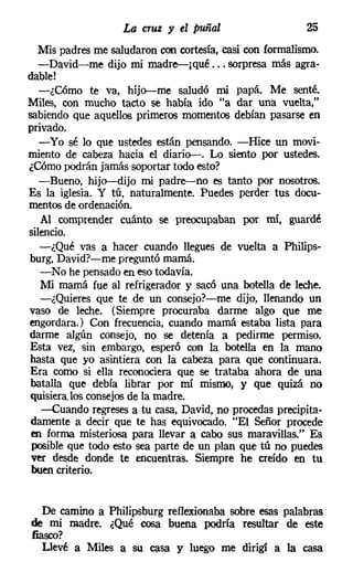 La cruz y el puñal                    25
   Mis padres me saludaron con cortesía, casi con formalismo.
   -David-me dijo mi madre---¡qué... sorpresa más agra-
dable!
   -¿Cómo te va, hijo-s-me saludó mi papá. Me senté.
Miles, con mucho tacto se había ido "a dar una vuelta,"
sabiendo que aquellos primeros momentos debían pasarse en
privado.
   -Yo sé lo que ustedes están pensando. -Hice un movi-
miento de cabeza hacia el diario-s. Lo siento por ustedes.
¿Cómo podrán jamás soportar todo esto?
   -Bueno, hijo---dijo mi padre-no es tanto por nosotros.
Es la iglesia. Y tú, naturalmente. Puedes perder tus docu-
mentosde ordenación.
   Al comprender cuánto se preocupaban por mí, guardé
silencio.
   -¿Qué vas a hacer cuando llegues de vuelta a Philips-
burg, David?-me preguntó mamá.
   -No he pensado en eso todavía.
   Mi mamá fue al refrigerador y sacó una botella de leche.
   -¿Quieres que te de un consejor-e-me dijo, llenando un
vaso de leche. (Siempre procuraba darme algo que me
engordara.) Con frecuencia, cuando mamá estaba lista para
darme algún consejo, no se detenía a pedirme permiso.
Esta vez, sin embargo, esperó con la botella en la mano
hasta que yo asintiera con la cabeza para que continuara.
Era como si ella reconociera que se trataba ahora de una
 batalla que debía librar por mí mismo, y que quizá no
quisiera, los consejos de la madre.
    -Cuando regreses a tu casa, David, no procedas precipita-
 damente a decir que te has equivocado. "El Señor procede
 en forma misteriosa para llevar a cabo sus maravillas." Es
 posible que todo esto sea parte de un plan que tú no puedes
 ver desde donde te encuentras. Siempre he creído en tu
 buen criterio.


   De camino a Philipsburg reflexionaba sobre esas palabras
de mi madre. ¿Qué cosa buena podría resultar de este
fiasco?
   Llevé a Miles a su casa y luego me dirigí a la casa
 