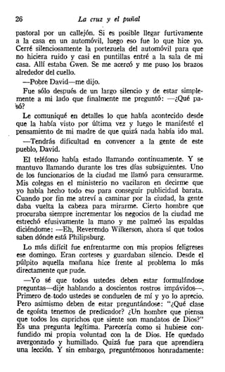 26                  La cruz y el puñal
 pastoral por un callejón. Si es posible llegar furtivamente
 a la casa en un automóvil, luego eso fue lo que hice yo.
 Cerré silenciosamente la portezuela del automóvil para que
 no hiciera ruido y casi en puntillas entré a la sala de mi
 casa. Allí estaba Gwen. Se me acercó y me puso los brazos
 alrededor del cuello.
    -Pobre David-me dijo.
     Fue sólo después de un largo silencio y de estar simple-
 mente a mi lado que finalmente me preguntó: -¿Qué pa-
.so.
   '?

    Le comuniqué en detalles lo que había acontecido desde
 que la había visto por última vez y luego le manifesté el
 pensamiento de mi madre de que quizá nada había ido mal.
     -Tendrás dificultad en convencer a la gente de este
 pueblo, David.
     El teléfono había estado llamando continuamente. Y se
 mantuvo llamando durante los tres días subsiguientes. Uno
 de los funcionarios de la ciudad me llamó para censurarme.
 Mis colegas en el ministerio no vacilaron en decirme que
 yo había hecho todo eso para conseguir publicidad barata.
 Cuando por fin me atreví a caminar por la ciudad, la gente
 daba vuelta la cabeza para mirarme. Cierto hombre que
 procuraba siempre incrementar los negocios de la ciudad me
 estrechó efusivamente la mano y me palmeó las espaldas
 diciéndome: -Eh, Reverendo Wilkerson, ahora sí que todos
 saben dónde está Philipsburg.
     Lo más difícil fue enfrentarme con mis propios feligreses
 ese domingo. Eran corteses y guardaban silencio. Desde el
 púlpito aquella mañana hice frente al problema lo más
 directamente que pude.
     -Yo sé que todos ustedes deben estar formulándose
 preguntas-dije hablando a doscientos rostros impávidos-.
 Primero de-todo ustedes se conduelen de mí y yo lo aprecio.
  Pero asimismo deben de estar preguntándose: "¿Qué clase
 de egoísta tenemos de predicador? ¿Un hombre que piensa
 que todos los caprichos que siente son mandatos de Dios?"
 Es una pregunta legítima. Parecería como si hubiese con-
  fundido mi propia voluntad con la de Dios. He quedado
 avergonzado y humillado. Quizá fue para que aprendiera
 una lección. Y sin embargo, preguntémonos honradamente:
 
