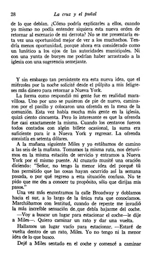 28                  La cruz y el puñal
de lo que debían. ¿Cómo podría explicarles a ellos, cuando
yo mismo no podía entender siquiera esta nueva orden de
retornar al escenario de mi derrota? No se me presentaría es-
ta vez una oportunidad mejor de ver a los muchachos. Ten-
dría menos oportunidad, porque ahora era considerado como
un lunático a los ojos de las autoridades municipales. Ni
con una yunta de bueyes me podrían haber arrastrado a la
iglesiacon una sugerencia semejante.


   y sin embargo tan persistente era esta nueva idea, que el
miércoles por la noche solicité desde el púlpito a mis feligre-
ses más dinero para retornar a Nueva York.
   La forma como respondió mi gente fue en realidad mara-
villosa. Uno por uno se pusieron de pie de nuevo, camina-
ron por el pasillo y colocaron una ofrenda en la mesa de la
comunión. Esta vez había mucha más gente en la iglesia,
quizá ciento cincuenta. Pero lo interesante es que la ofrenda
fue casi exactamente la misma. Cuando los centavos fueron
todos contados con algún billete ocasional, la suma era
suficiente para ir a Nueva York y regresar. La ofrenda
consistía en setenta dólares.
   A la mañana siguiente Miles y yo estábamos de camino
a las seis de la mañana. Tomamos la misma ruta, nos detuvi-
mos en la misma estación de servicio y entramos a Nueva
York por el mismo puente. Al cruzarlo musité una oración
diciendo: "Señor, no tengo la menor idea del porqué tú
 has permitido que las cosas hayan ocurrido así la semana
pasada, o por qué regreso a esta situación confusa. No te
pido que me des a conocer tu propósito, sólo que dirijas mis
pasos."
   Una vez más encontramos la calle Broadway y doblamos
 hacia el sur, a lo largo de la única ruta que conocíamos.
 Marchábamos con lentitud, cuando de repente me invadió
 la más increíble sensación de.que debía bajarme del coche.
   -Voy a buscar un lugar para estacionar el coche-e-le dije
 a Miles-. Quiero caminar un rato y dar una vuelta.
    Hallamos un lugar vacío para estacionar. -Estaré de
 vuelta dentro de un rato, Miles. Yo no tengo ni la menor
 idea de lo que busco.
    Dejé a Miles sentado en el coche y comencé a caminar
 