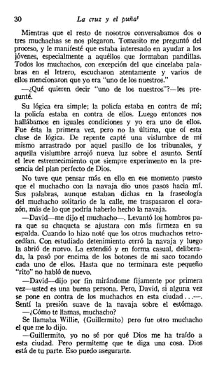 30                  La cruz y el puñal
   Mientras que el resto de nosotros conversábamos dos o
tres muchachas se nos plegaron. Tomasito me preguntó del
proceso, y le manifesté que estaba interesado en ayudar a los
jóvenes, especialmente a aquéllos que formaban pandillas.
Todos los muchachos, con excepción del que cincelaba pala-
bras en el letrero, escucharon atentamente y varios de
ellos mencionaron que yo era "uno de los nuestros."
   -¿Qué quieren decir "uno de los nuestros"?-les pre-
gunté.
   Su lógica era simple; la policía estaba en contra de mí;
la policía estaba en contra de ellos. Luego entonces nos
hallábamos en iguales condiciones y yo era uno de ellos.
Fue ésta la primera vez, pero no la última, que oí esta
clase de lógica. De repente capté una vislumbre de mí
mismo arrastrado por aquel pasillo de los tribunales, y
aquella vislumbre arrojó nueva luz sobre el asunto. Sentí
el leve estremecimiento que siempre experimento en la pre-
sencia del plan perfecto de Dios.
   No tuve que pensar más en ello en ese momento puesto
que el muchacho con la navaja dio unos pasos hacia mí.
Sus palabras, aunque estaban dichas en la fraseología
del muchacho solitario de la calle, me traspasaron el cora-
zón, más de lo que podría haberlo hecho la navaja.
   -David-me dijo el muchacho-. Levantó los hombros pa-
ra que su chaqueta se ajustara con más firmeza en su
espalda. Cuando lo hizo noté que los otros muchachos retro-
cedían. Con estudiado detenimiento cerró la navaja y luego
la abrió de nuevo. La extendió y en forma casual, delibera-
da, la pasó por encima de los botones de mi saco tocando
cada uno de ellos. Hasta que no terminara este pequeño
"rito" no habló de nuevo.
   -David--dijo por fin mirándome fijamente por primera
vez-usted es una buena persona. Pero, David, si alguna vez
se pone en contra de los muchachos en esta ciudad ...-.
Sentí la presión suave de la navaja sobre el estómago.
   -¿Cómo te llamas, muchacho?
   Se llamaba Willie, (Guillermito) pero fue otro muchacho
el que me lo dijo.
   -Guillermito, yo no sé por qué Dios me ha traído a
 esta ciudad. Pero perrniteme que te diga una cosa. Dios
está de tu parte. Eso puedo asegurarte.
 